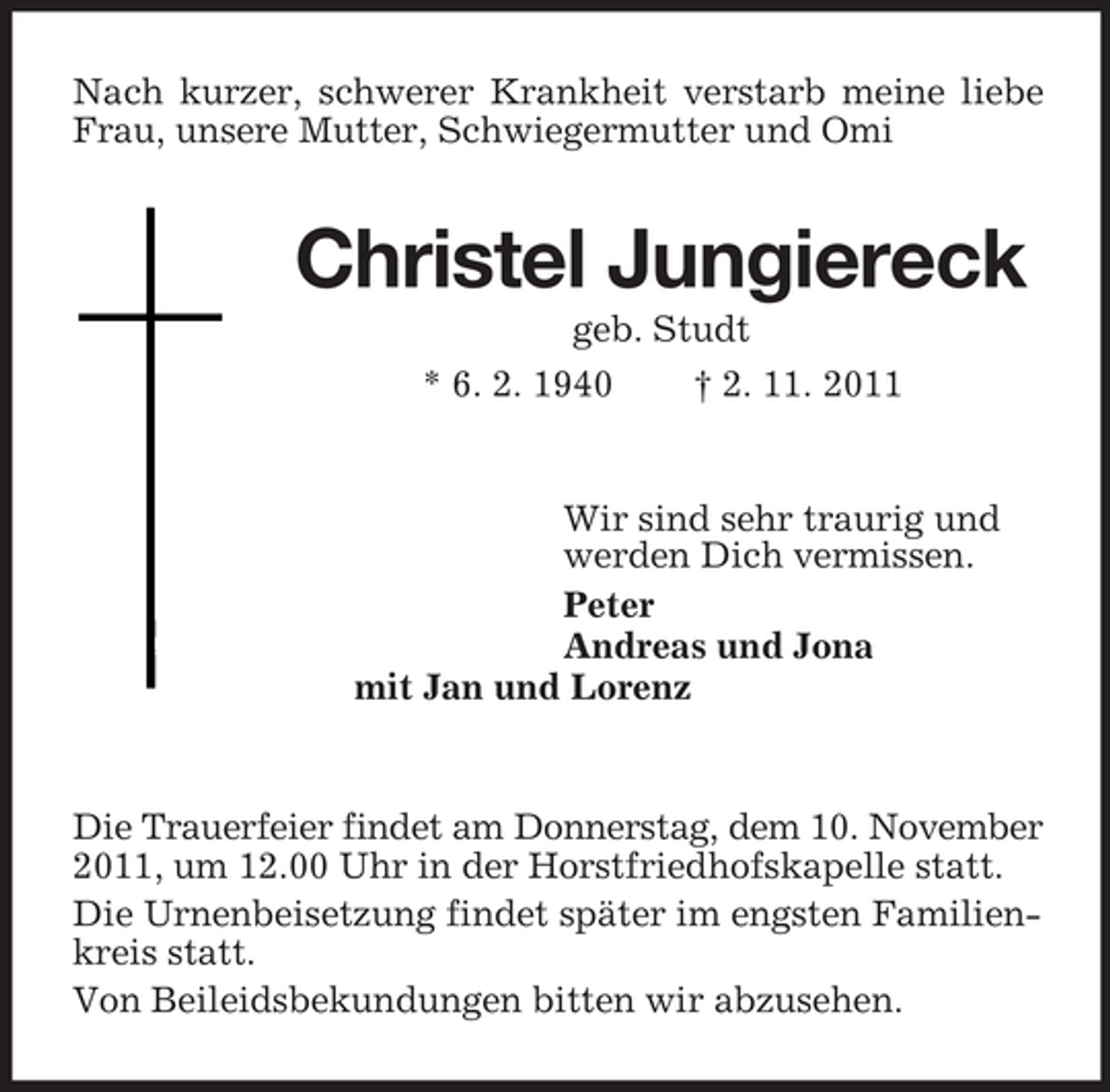 <p>Nach kurzer, schwerer Krankheit verstarb meine liebe<br />Frau, unsere Mutter, Schwiegermutter und Omi</p><p>Christel Jungiereck<br />geb. Studt<br />* 6. 2. 1940<br />† 2. 11. 2011</p><p>Wir sind sehr traurig und<br />werden Dich vermissen.<br />Peter<br />Andreas und Jona<br />mit Jan und Lorenz</p><p>Die Trauerfeier findet am Donnerstag, dem 10. November<br />2011, um 12.00 Uhr in der Horstfriedhofskapelle statt.<br />Die Urnenbeisetzung findet später im engsten Familienkreis statt.<br />Von Beileidsbekundungen bitten wir abzusehen.</p>