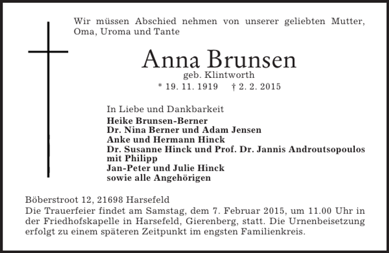 <p>Wir müssen Abschied nehmen von unserer geliebten Mutter, Oma, Uroma und Tante<br />Anna Brunsen<br />geb. Klintworth<br />* 19. 11. 1919 † 2. 2. 2015<br />In Liebe und Dankbarkeit<br />Heike Brunsen-Berner<br />Dr. Nina Berner und Adam Jensen<br />Anke und Hermann Hinck<br />Dr. Susanne Hinck und Prof. Dr. Jannis Androutsopoulos<br />mit Philipp<br />Jan-Peter und Julie Hinck<br />sowie alle Angehörigen<br />Böberstroot 12, 21698 Harsefeld<br />Die Trauerfeier findet am Samstag, dem 7. Februar 2015, um 11.00 Uhr in der Friedhofskapelle in Harsefeld, Gierenberg, statt. Die Urnenbeisetzung erfolgt zu einem späteren Zeitpunkt im engsten Familienkreis.</p>