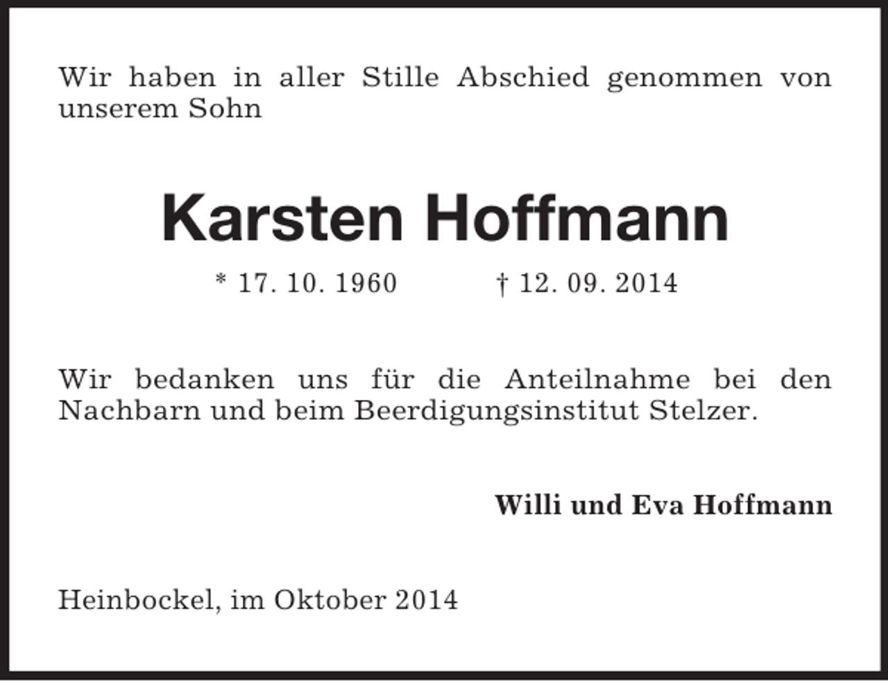 <p>Wir haben in aller Stille Abschied genommen von<br />unserem Sohn<br />Karsten Hoffmann<br />* 17. 10. 1960 † 12. 09. 2014<br />Wir bedanken uns für die Anteilnahme bei den<br />Nachbarn und beim Beerdigungsinstitut Stelzer.<br />Willi und Eva Hoffmann<br />Heinbockel, im Oktober 2014</p>