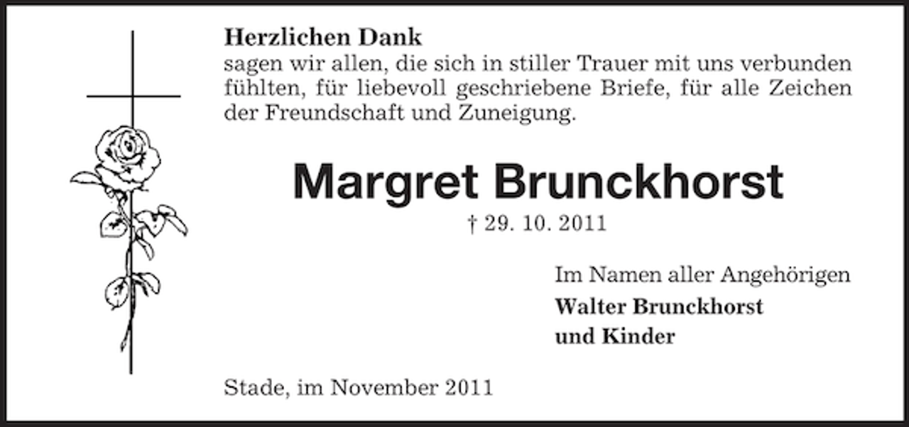 <p>Herzlichen Dank<br />sagen wir allen, die sich in stiller Trauer mit uns verbunden<br />fühlten, für liebevoll geschriebene Briefe, für alle Zeichen<br />der Freundschaft und Zuneigung.</p><p>Margret Brunckhorst<br />† 29. 10. 2011<br />Im Namen aller Angehörigen<br />Walter Brunckhorst<br />und Kinder<br />Stade, im November 2011</p>