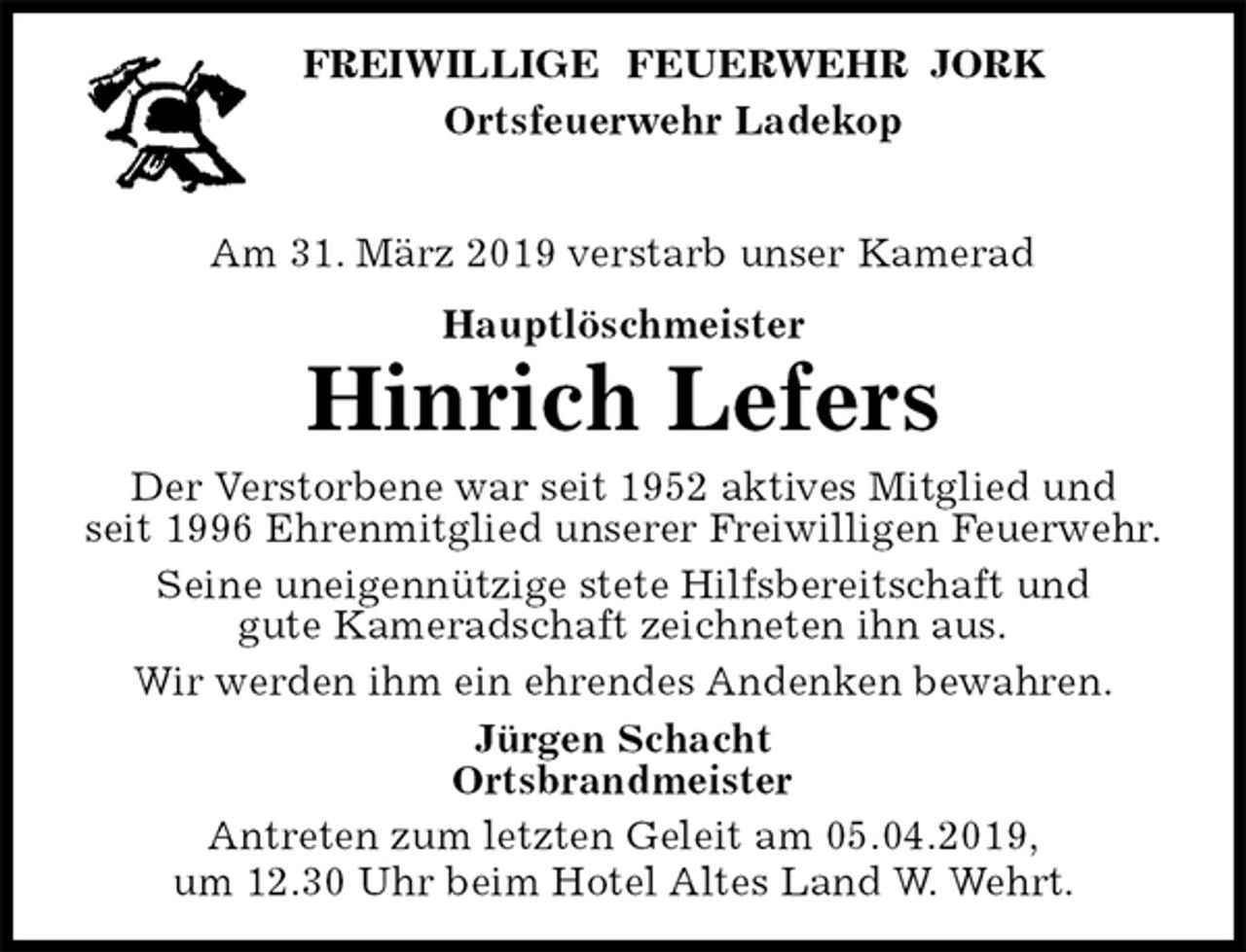 <p>FREIWILLIGE FEUERWEHR JORK<br />Ortsfeuerwehr Ladekop</p>
<p>Am 31. März 2019 verstarb unser Kamerad<br />Hauptlöschmeister<br />Hinrich Lefers<br />Der Verstorbene war seit 1952 aktives Mitglied und<br />seit 1996 Ehrenmitglied unserer Freiwilligen Feuerwehr.<br />Seine uneigennützige stete Hilfsbereitschaft und<br />gute Kameradschaft zeichneten ihn aus.<br />Wir werden ihm ein ehrendes Andenken bewahren.<br />Jürgen Schacht<br />Ortsbrandmeister<br />Antreten zum letzten Geleit am 05.04.2019,<br />um 12.30 Uhr beim Hotel Altes Land W. Wehrt.</p>