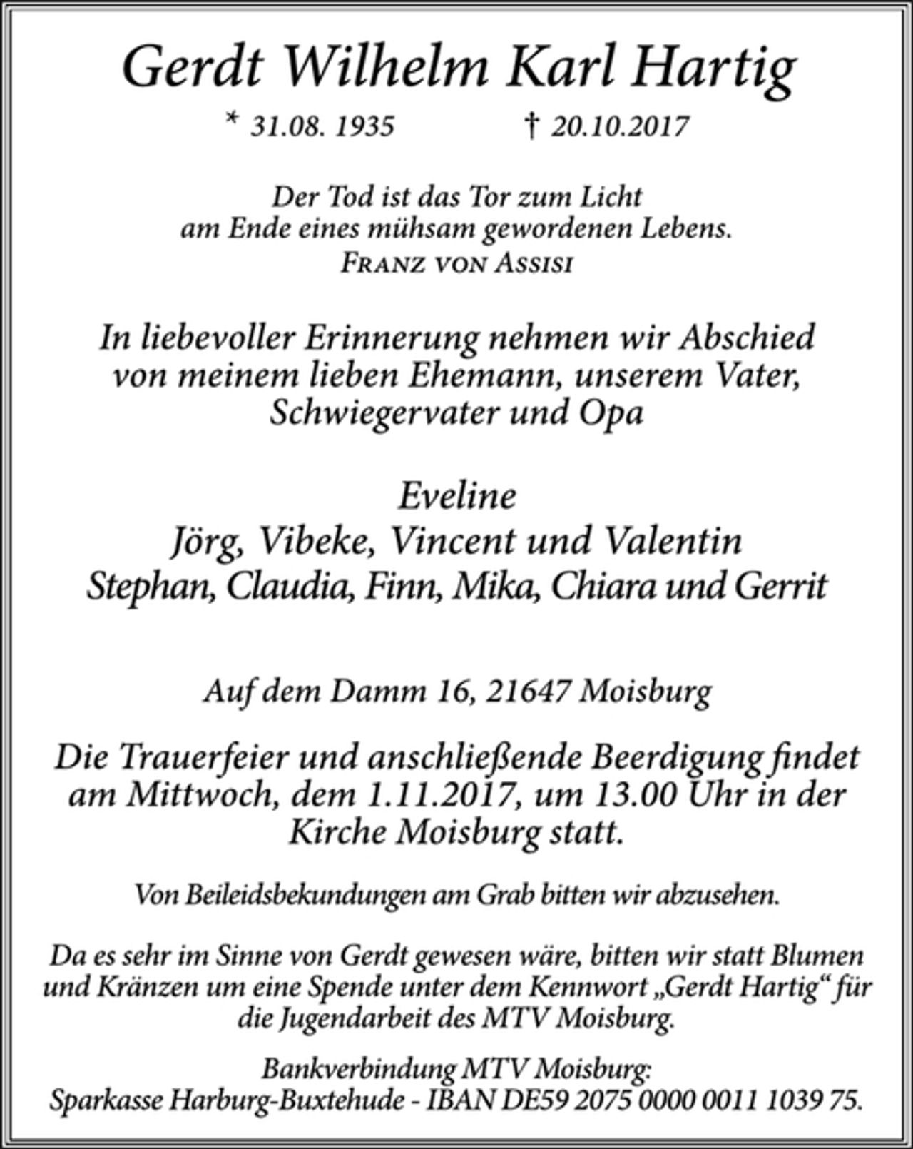 <p>Gerdt Wilhelm Karl Hartig<br />* 31.08. 1935 † 20.10.2017<br />Der Tod ist das Tor zum Licht<br />am Ende eines mühsam gewordenen Lebens.<br />Franz von Assisi<br />In liebevoller Erinnerung nehmen wir Abschied von meinem lieben Ehemann, unserem Vater, Schwiegervater und Opa<br />Eveline<br />Jörg, Vibeke, Vincent und Valentin<br />Stephan, Claudia, Finn, Mika, Chiara und Gerrit<br />Auf dem Damm 16, 21647 Moisburg<br />Die Trauerfeier und anschließende Beerdigung findet am Mittwoch, dem 1.11.2017, um 13.00 Uhr in der Kirche Moisburg statt.<br />Von Beileidsbekundungen am Grab bitten wir abzusehen.<br />Da es sehr im Sinne von Gerdt gewesen wäre, bitten wir statt Blumen und Kränzen um eine Spende unter dem Kennwort „Gerdt Hartig“ für die Jugendarbeit des MTV Moisburg.<br />Bankverbindung MTV Moisburg:<br />Sparkasse Harburg-Buxtehude - IBAN DE59 2075 0000 0011 1039 75.</p>