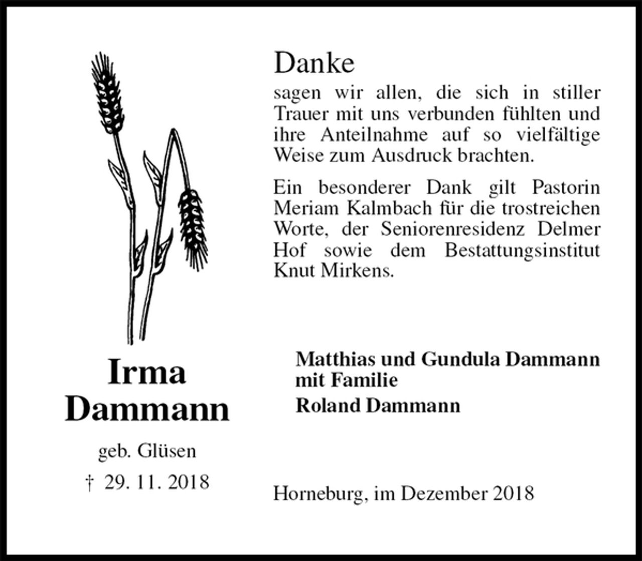<p>Danke<br />sagen wir allen, die sich in stiller Trauer mit uns verbunden fühlten und ihre Anteilnahme auf so vielfältige Weise zum Ausdruck brachten.<br />Ein besonderer Dank gilt Pastorin<br />Meriam Kalmbach für die trostreichen Worte, der Seniorenresidenz Delmer Hof sowie dem Bestattungsinstitut Knut Mirkens.<br />Matthias und Gundula Dammann<br />mit Familie<br />Roland Dammann<br />Horneburg, im Dezember 2018<br />Irma<br />Dammann<br />geb. Glüsen<br />† 29. 11. 2018</p>