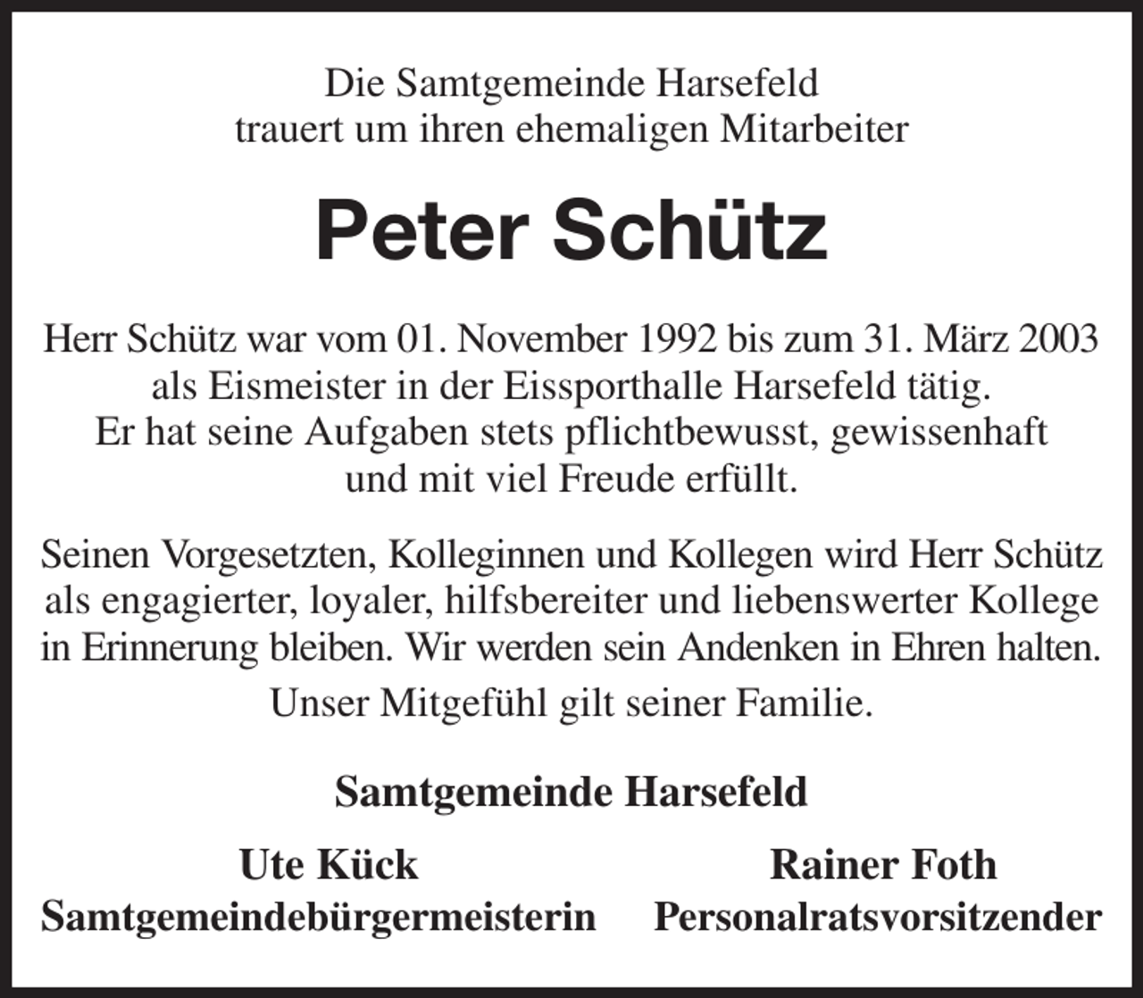 <p>Die Samtgemeinde Harsefeld<br />trauert um ihren ehemaligen Mitarbeiter<br />Peter Schütz<br />Herr Schütz war vom 01. November 1992 bis zum 31. März 2003 als Eismeister in der Eissporthalle Harsefeld tätig.<br />Er hat seine Aufgaben stets pflichtbewusst, gewissenhaft<br />und mit viel Freude erfüllt.<br />Seinen Vorgesetzten, Kolleginnen und Kollegen wird Herr Schütz<br />als engagierter, loyaler, hilfsbereiter und liebenswerter Kollege in Erinnerung bleiben. Wir werden sein Andenken in Ehren halten.<br />Unser Mitgefühl gilt seiner Familie.<br />Samtgemeinde Harsefeld<br />Ute Kück Rainer Foth<br />Samtgemeindebürgermeisterin Personalratsvorsitzender</p>