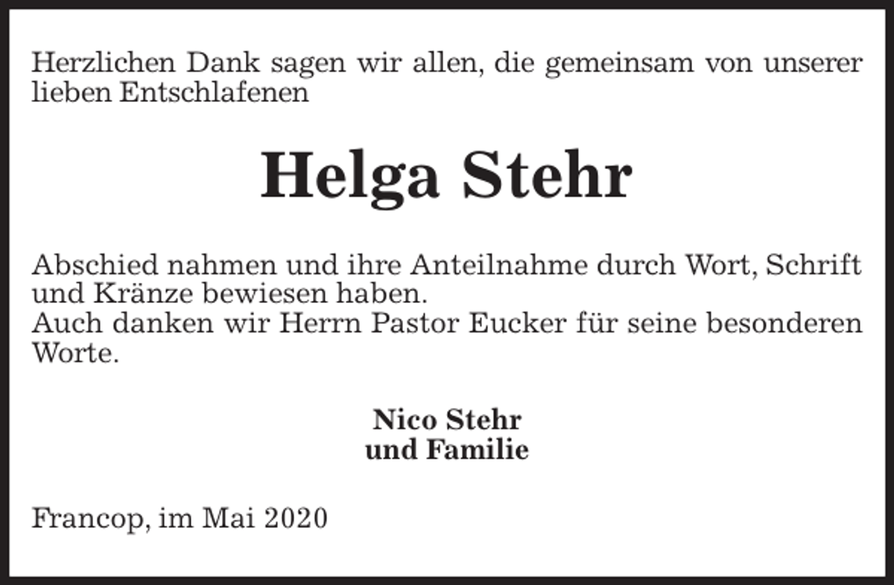 <p>Herzlichen Dank sagen wir allen, die gemeinsam von unserer<br />lieben Entschlafenen<br />Helga Stehr<br />Abschied nahmen und ihre Anteilnahme durch Wort, Schrift und Kränze bewiesen haben.<br />Auch danken wir Herrn Pastor Eucker für seine besonderen Worte.<br />Nico Stehr<br />und Familie<br />Francop, im Mai 2020</p>