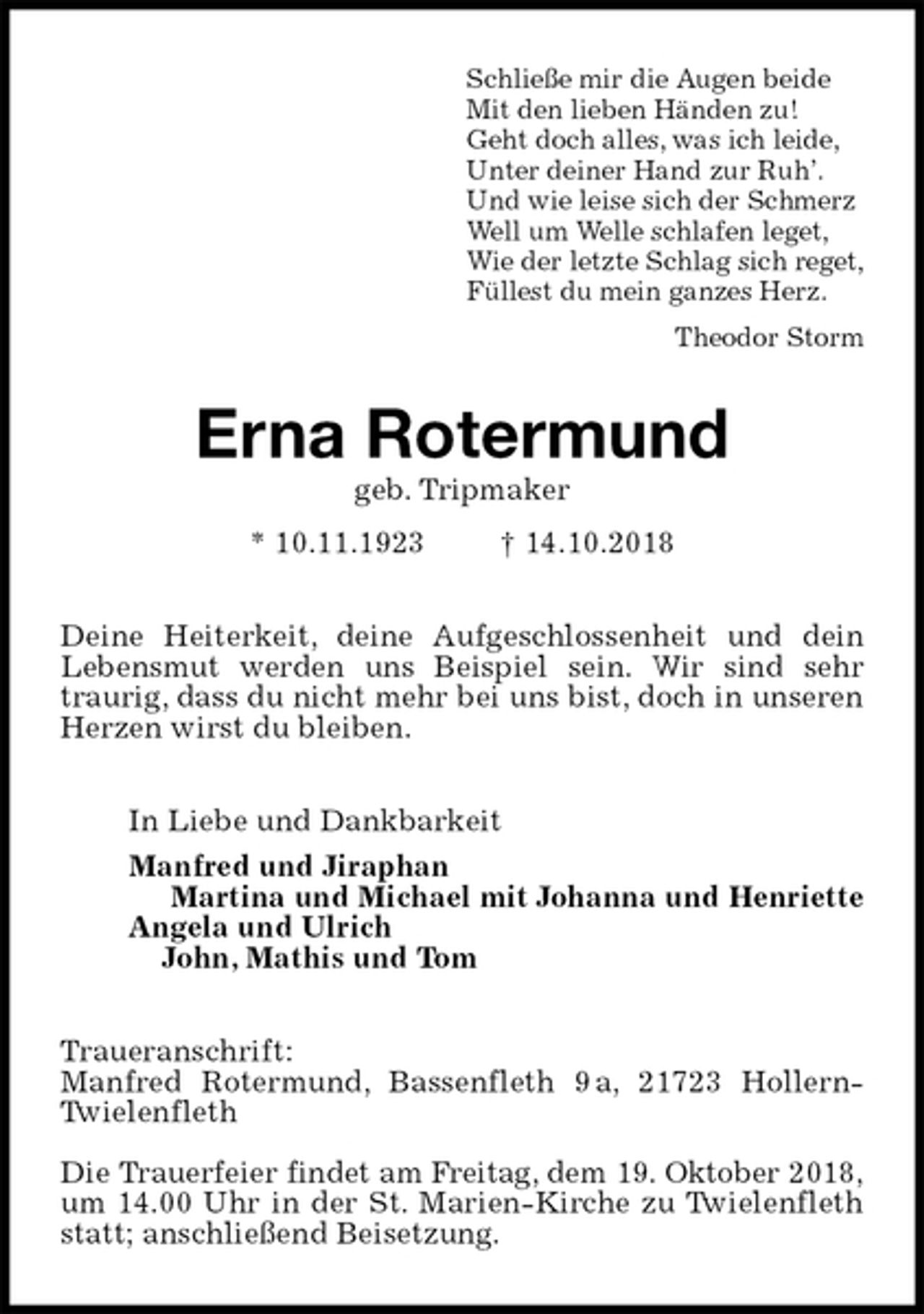 <p>Schließe mir die Augen beide<br />Mit den lieben Händen zu!<br />Geht doch alles, was ich leide,<br />Unter deiner Hand zur Ruh’.<br />Und wie leise sich der Schmerz<br />Well um Welle schlafen leget,<br />Wie der letzte Schlag sich reget,<br />Füllest du mein ganzes Herz.<br />Theodor Storm<br />Erna Rotermund<br />geb. Tripmaker<br />* 10.11.1923 † 14.10.2018<br />Deine Heiterkeit, deine Aufgeschlossenheit und dein Lebensmut werden uns Beispiel sein. Wir sind sehr traurig, dass du nicht mehr bei uns bist, doch in unseren Herzen wirst du bleiben.<br />In Liebe und Dankbarkeit<br />Manfred und Jiraphan<br />Martina und Michael mit Johanna und Henriette<br />Angela und Ulrich<br />John, Mathis und Tom<br />Traueranschrift:<br />Manfred Rotermund, Bassenfleth 9 a, 21723 Hollern-Twielenfleth</p>
<p>Die Trauerfeier findet am Freitag, dem 19. Oktober 2018,<br />um 14.00 Uhr in der St. Marien-Kirche zu Twielenfleth statt; anschließend Beisetzung.</p>