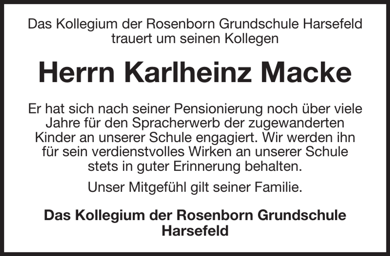 <p>Das Kollegium der Rosenborn Grundschule Harsefeld trauert um seinen Kollegen<br />Herrn Karlheinz Macke<br />Er hat sich nach seiner Pensionierung noch über viele Jahre für den Spracherwerb der zugewanderten<br />Kinder an unserer Schule engagiert. Wir werden ihn für sein verdienstvolles Wirken an unserer Schule stets in guter Erinnerung behalten.<br />Unser Mitgefühl gilt seiner Familie.<br />Das Kollegium der Rosenborn Grundschule<br />Harsefeld</p>