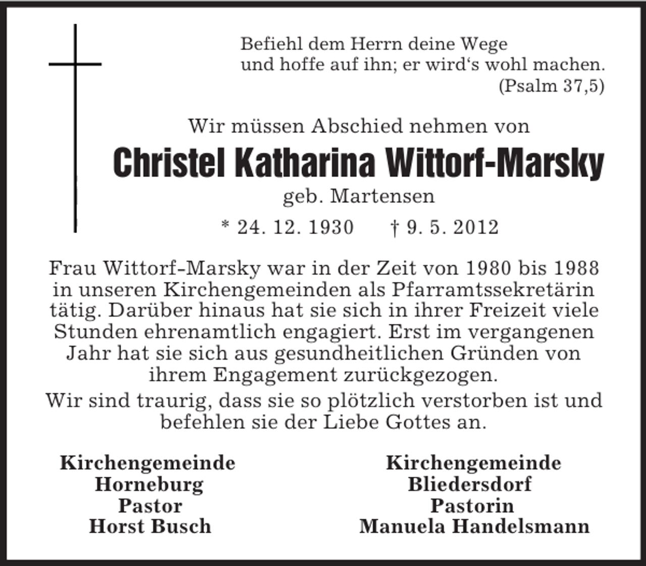 <p>Befiehl dem Herrn deine Wege<br />und hoffe auf ihn; er wird‘s wohl machen.<br />(Psalm 37,5)<br />Wir müssen Abschied nehmen von<br />Christel Katharina Wittorf-Marsky<br />geb. Martensen<br />* 24. 12. 1930 † 9. 5. 2012<br />Frau Wittorf-Marsky war in der Zeit von 1980 bis 1988 in unseren Kirchengemeinden als Pfarramtssekretärin tätig. Darüber hinaus hat sie sich in ihrer Freizeit viele Stunden ehrenamtlich engagiert. Erst im vergangenen Jahr hat sie sich aus gesundheitlichen Gründen von<br />ihrem Engagement zurückgezogen.<br />Wir sind traurig, dass sie so plötzlich verstorben ist und befehlen sie der Liebe Gottes an.<br />Kirchengemeinde Kirchengemeinde<br />Horneburg Bliedersdorf<br />Pastor Pastorin<br />Horst Busch Manuela Handelsmann</p>