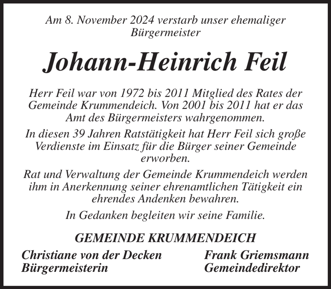 <p>Am 8. November 2024 verstarb unser ehemaliger<br />Bürgermeister<br />Johann-Heinrich Feil<br />Herr Feil war von 1972 bis 2011 Mitglied des Rates der Gemeinde Krummendeich. Von 2001 bis 2011 hat er das Amt des Bürgermeisters wahrgenommen.<br />In diesen 39 Jahren Ratstätigkeit hat Herr Feil sich große Verdienste im Einsatz für die Bürger seiner Gemeinde<br />erworben.<br />Rat und Verwaltung der Gemeinde Krummendeich werden ihm in Anerkennung seiner ehrenamtlichen Tätigkeit ein ehrendes Andenken bewahren.<br />In Gedanken begleiten wir seine Familie.<br />GEMEINDE KRUMMENDEICH<br />Christiane von der Decken Frank Griemsmann<br />Bürgermeisterin Gemeindedirektor</p>