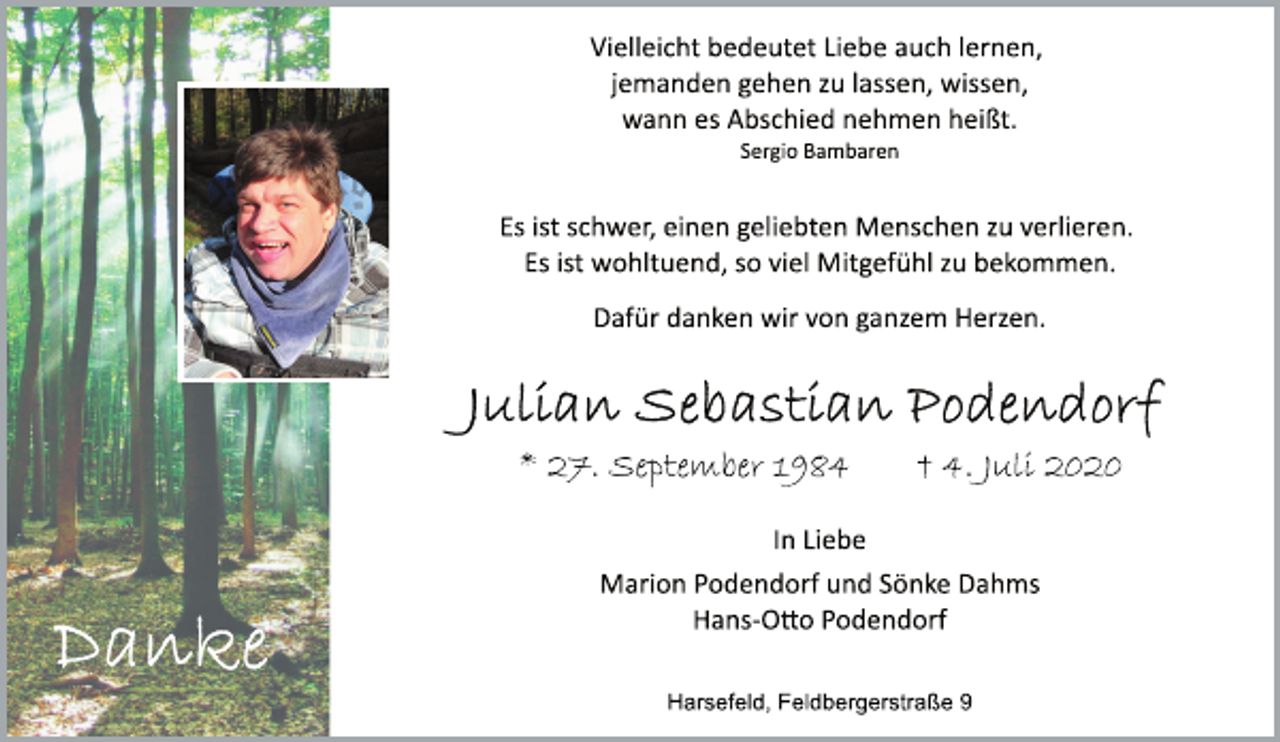 <p>Vielleicht bedeutet Liebe auch lernen,<br />jemanden gehen zu lassen, wissen,<br />wann es Abschied nehmen heißt.<br />Sergio Bambaren<br />Es ist schwer, einen geliebten Menschen zu verlieren.<br />Es ist wohltuend, so viel Mitgefühl zu bekommen.<br />Dafür danken wir von ganzem Herzen.<br />Julian Sebastian Podendorf<br />* 27. September 1984 † 4. Juli 2020<br />In Liebe<br />Marion Podendorf und Sönke Dahms<br />HansO<br />o Podendorf<br />Harsefeld, Feldbergerstraße 9</p>