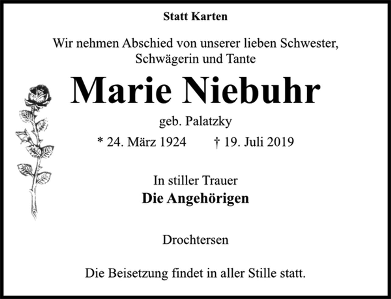 <p>Statt Karten<br />Wir nehmen Abschied von unserer lieben Schwester,<br />Schwägerin und Tante<br />Marie Niebuhr<br />geb. Palatzky<br />* 24. März 1924 † 19. Juli 2019<br />In stiller Trauer<br />Die Angehörigen<br />Drochtersen<br />Die Beisetzung findet in aller Stille statt.</p>