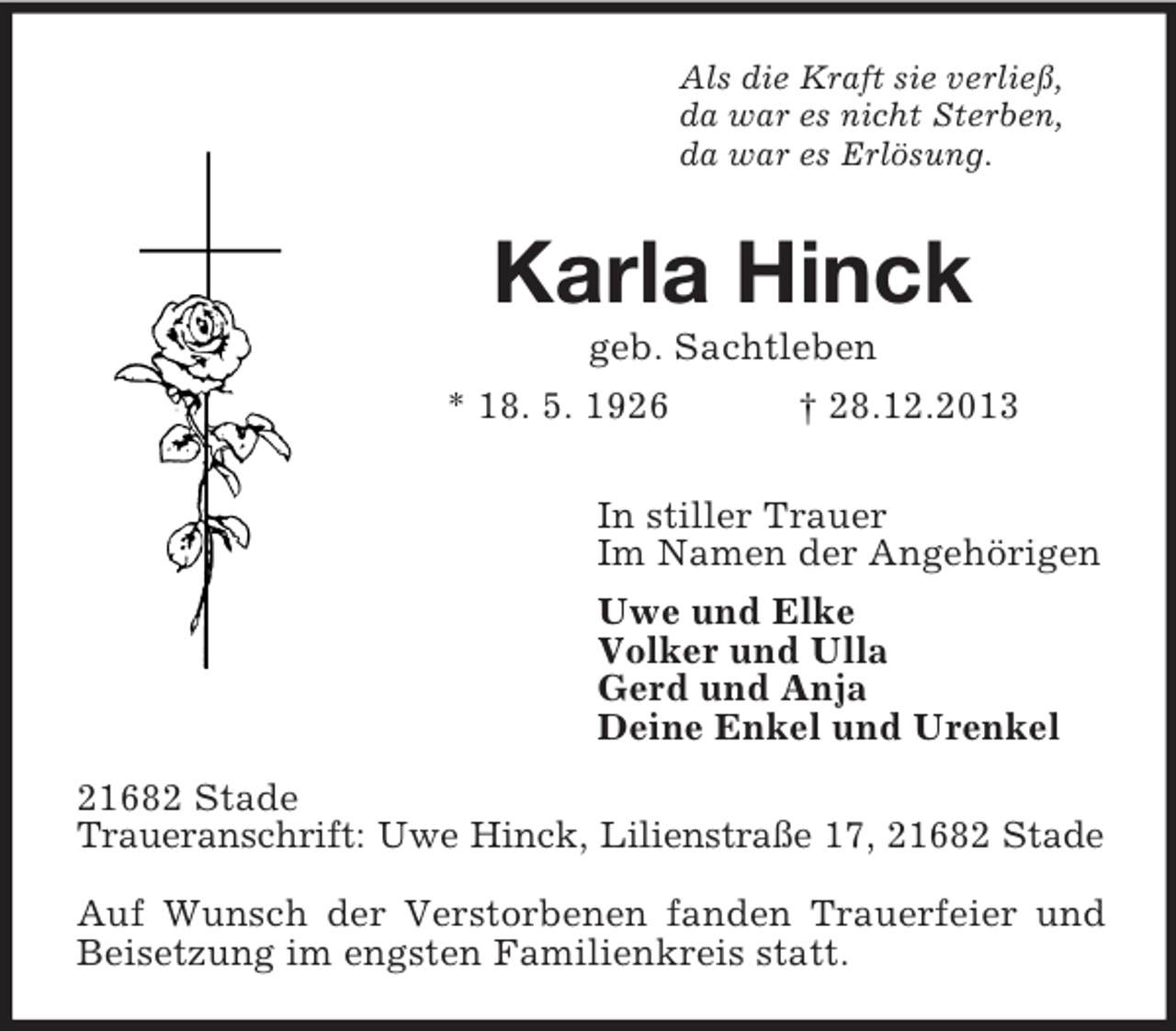 <p>Als die Kraft sie verließ,<br />da war es nicht Sterben,<br />da war es Erlösung.<br />Karla Hinck<br />geb. Sachtleben<br />* 18. 5. 1926 † 28.12.2013<br />In stiller Trauer<br />Im Namen der Angehörigen<br />Uwe und Elke<br />Volker und Ulla<br />Gerd und Anja<br />Deine Enkel und Urenkel<br />21682 Stade<br />Traueranschrift: Uwe Hinck, Lilienstraße 17, 21682 Stade</p><p>Auf Wunsch der Verstorbenen fanden Trauerfeier und Beisetzung im engsten Familienkreis statt.</p>