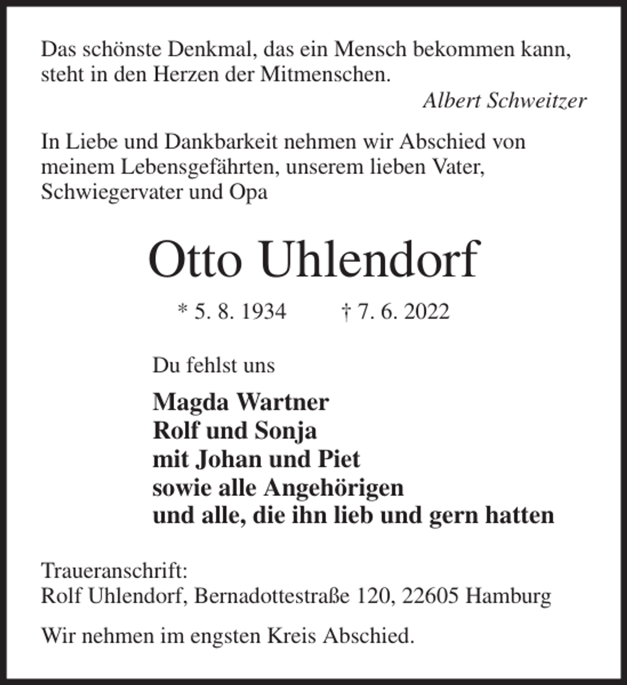 <p>Das schönste Denkmal, das ein Mensch bekommen kann, steht in den Herzen der Mitmenschen.<br />Albert Schweitzer<br />In Liebe und Dankbarkeit nehmen wir Abschied von<br />meinem Lebensgefährten, unserem lieben Vater,<br />Schwiegervater und Opa<br />Otto Uhlendorf<br />* 5. 8. 1934 † 7. 6. 2022<br />Du fehlst uns<br />Magda Wartner<br />Rolf und Sonja<br />mit Johan und Piet<br />sowie alle Angehörigen<br />und alle, die ihn lieb und gern hatten<br />Traueranschrift:<br />Rolf Uhlendorf, Bernadottestraße 120, 22605 Hamburg<br />Wir nehmen im engsten Kreis Abschied.</p>