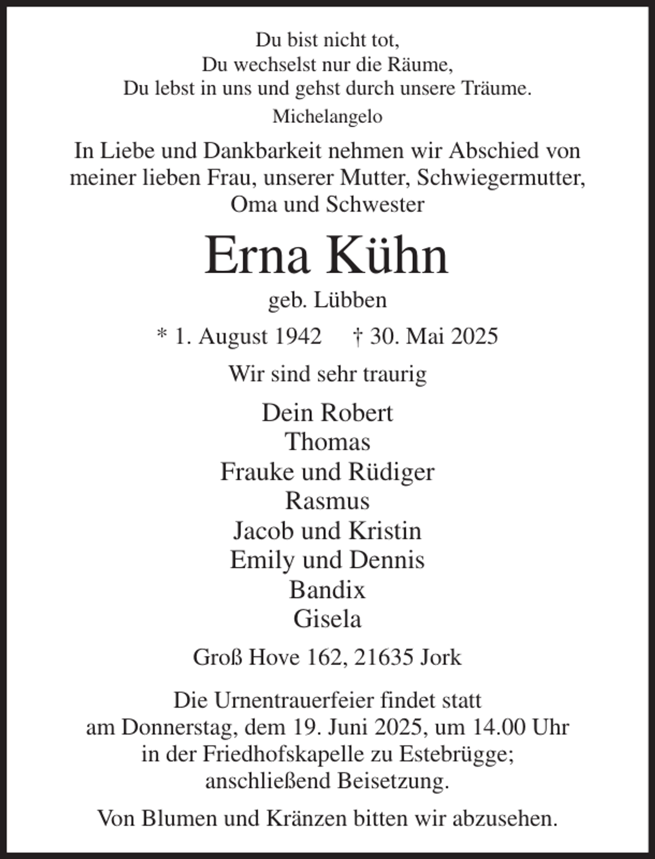 <p>Du bist nicht tot,<br />Du wechselst nur die Räume,<br />Du lebst in uns und gehst durch unsere Träume.<br />Michelangelo<br />In Liebe und Dankbarkeit nehmen wir Abschied von<br />meiner lieben Frau, unserer Mutter, Schwiegermutter,<br />Oma und Schwester<br />Erna Kühn<br />geb. Lübben<br />* 1. August 1942 † 30. Mai 2025<br />Wir sind sehr traurig<br />Dein Robert<br />Thomas<br />Frauke und Rüdiger<br />Rasmus<br />Jacob und Kristin<br />Emily und Dennis<br />Bandix<br />Gisela<br />Groß Hove 162, 21635 Jork<br />Die Urnentrauerfeier findet statt<br />am Donnerstag, dem 19. Juni 2025, um 14.00 Uhr<br />in der Friedhofskapelle zu Estebrügge;<br />anschließend Beisetzung.<br />Von Blumen und Kränzen bitten wir abzusehen.</p>