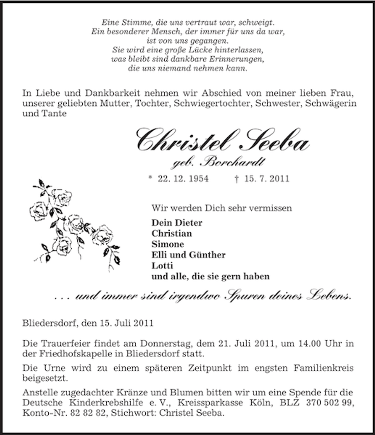<p>Eine Stimme, die uns vertraut war, schweigt.<br />Ein besonderer Mensch, der immer für uns da war,<br />ist von uns gegangen.<br />Sie wird eine große Lücke hinterlassen,<br />was bleibt sind dankbare Erinnerungen,<br />die uns niemand nehmen kann.<br />In Liebe und Dankbarkeit nehmen wir Abschied von meiner lieben Frau, unserer geliebten Mutter, Tochter, Schwiegertochter, Schwester, Schwägerin und Tante<br />Christel Seeba<br />geb. Borchardt<br />* 22. 12. 1954 † 15. 7. 2011<br />Wir werden Dich sehr vermissen<br />Dein Dieter<br />Christian<br />Simone<br />Elli und Günther<br />Lotti<br />und alle, die sie gern haben</p><p>. . . und immer sind irgendwo Spuren deines Lebens.<br />Bliedersdorf, den 15. Juli 2011</p><p>Die Trauerfeier findet am Donnerstag, dem 21. Juli 2011, um 14.00 Uhr in der Friedhofskapelle in Bliedersdorf statt.<br />Die Urne wird zu einem späteren Zeitpunkt im engsten Familienkreis<br />beigesetzt.<br />Anstelle zugedachter Kränze und Blumen bitten wir um eine Spende für die Deutsche Kinderkrebshilfe e. V., Kreissparkasse Köln, BLZ 370 502 99, Konto-Nr. 82 82 82, Stichwort: Christel Seeba.</p>