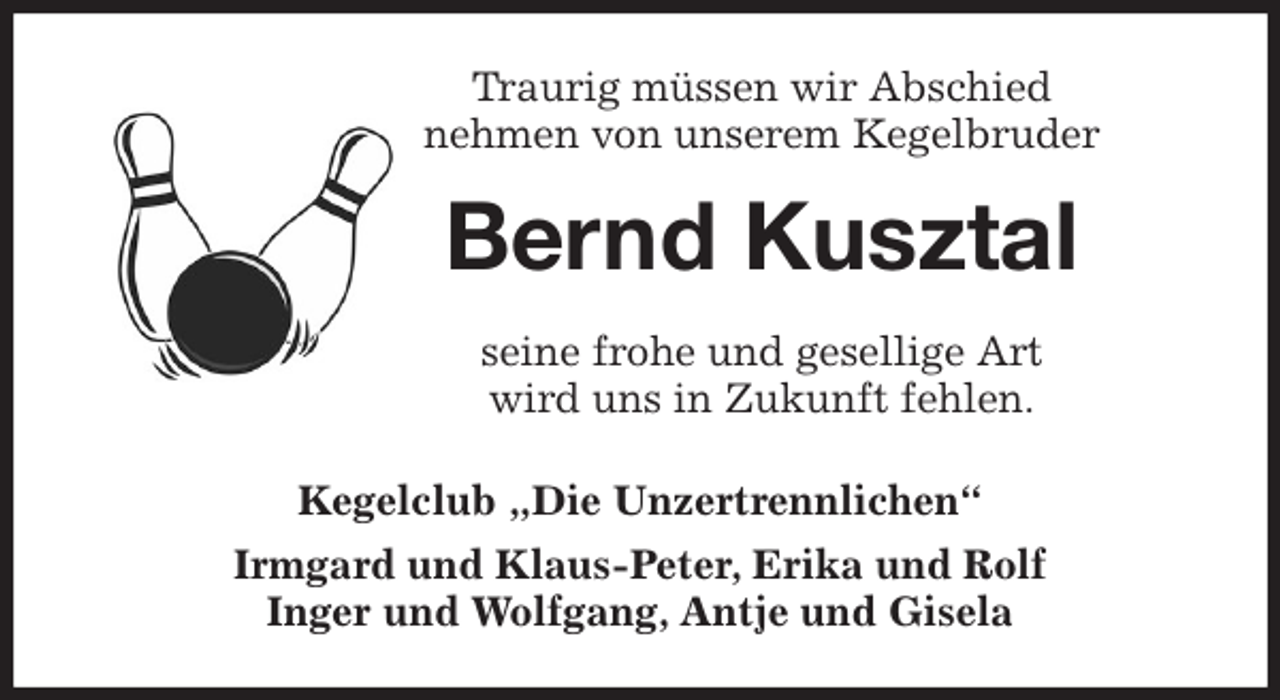 <p>Traurig müssen wir Abschied<br />nehmen von unserem Kegelbruder<br />Bernd Kusztal<br />seine frohe und gesellige Art<br />wird uns in Zukunft fehlen.<br />Kegelclub „Die Unzertrennlichen“<br />Irmgard und Klaus-Peter, Erika und Rolf<br />Inger und Wolfgang, Antje und Gisela</p>