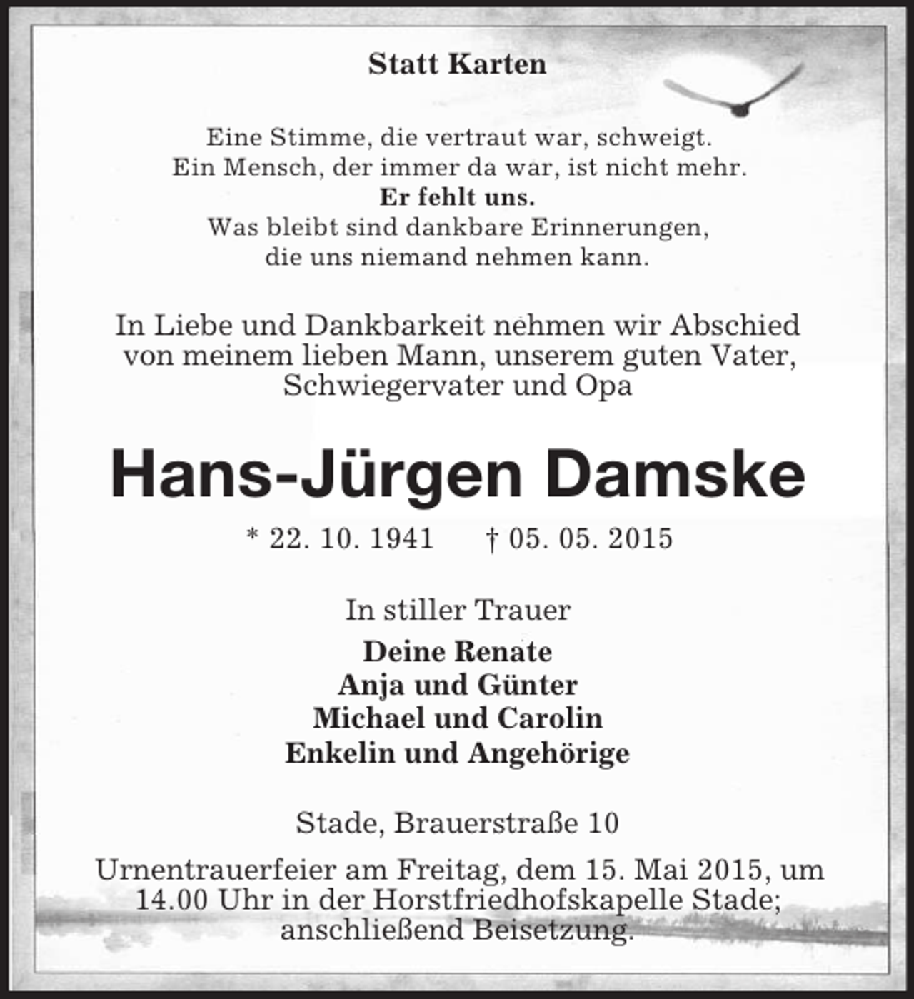 <p>Statt Karten<br />Eine Stimme, die vertraut war, schweigt.<br />Ein Mensch, der immer da war, ist nicht mehr.<br />Er fehlt uns.<br />Was bleibt sind dankbare Erinnerungen,<br />die uns niemand nehmen kann.<br />In Liebe und Dankbarkeit nehmen wir Abschied<br />von meinem lieben Mann, unserem guten Vater,<br />Schwiegervater und Opa<br />Hans-Jürgen Damske<br />* 22. 10. 1941 † 05. 05. 2015<br />In stiller Trauer<br />Deine Renate<br />Anja und Günter<br />Michael und Carolin<br />Enkelin und Angehörige<br />Stade, Brauerstraße 10<br />Urnentrauerfeier am Freitag, dem 15. Mai 2015, um<br />14.00 Uhr in der Horstfriedhofskapelle Stade;<br />anschließend Beisetzung.</p>