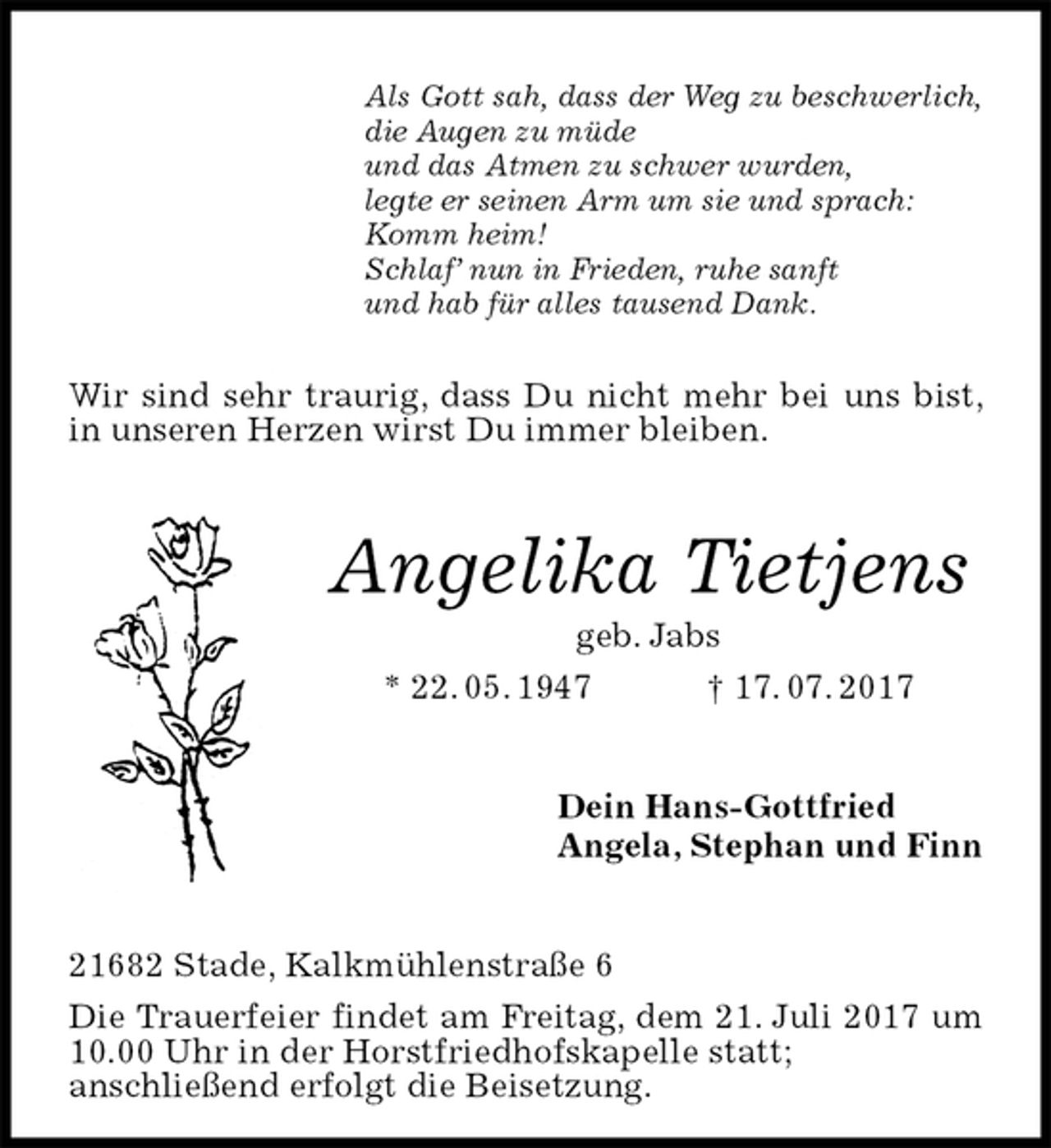 <p>Als Gott sah, dass der Weg zu beschwerlich,<br />die Augen zu müde<br />und das Atmen zu schwer wurden,<br />legte er seinen Arm um sie und sprach:<br />Komm heim!<br />Schlaf’ nun in Frieden, ruhe sanft<br />und hab für alles tausend Dank.<br />Wir sind sehr traurig, dass Du nicht mehr bei uns bist, in unseren Herzen wirst Du immer bleiben.<br />Angelika Tietjens<br />geb. Jabs<br />* 22. 05. 1947 † 17. 07. 2017<br />Dein Hans-Gottfried<br />Angela, Stephan und Finn<br />21682 Stade, Kalkmühlenstraße 6<br />Die Trauerfeier findet am Freitag, dem 21. Juli 2017 um 10.00 Uhr in der Horstfriedhofskapelle statt;<br />anschließend erfolgt die Beisetzung.</p>