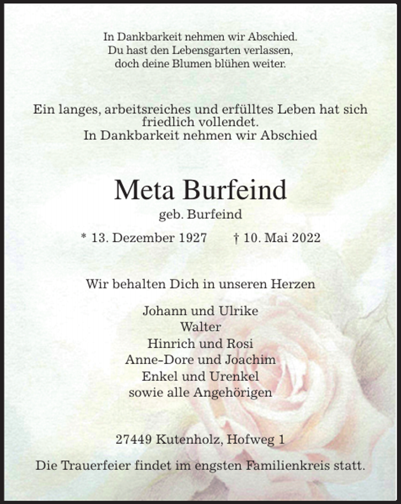 <p>In Dankbarkeit nehmen wir Abschied.<br />Du hast den Lebensgarten verlassen,<br />doch deine Blumen blühen weiter.<br />Ein langes, arbeitsreiches und erfülltes Leben hat sich friedlich vollendet.<br />In Dankbarkeit nehmen wir Abschied<br />Meta Burfeind<br />geb. Burfeind<br />* 13. Dezember 1927 † 10. Mai 2022<br />Wir behalten Dich in unseren Herzen<br />Johann und Ulrike<br />Walter<br />Hinrich und Rosi<br />Anne-Dore und Joachim<br />Enkel und Urenkel<br />sowie alle Angehörigen<br />27449 Kutenholz, Hofweg 1</p>
<p>Die Trauerfeier findet im engsten Familienkreis statt.</p>