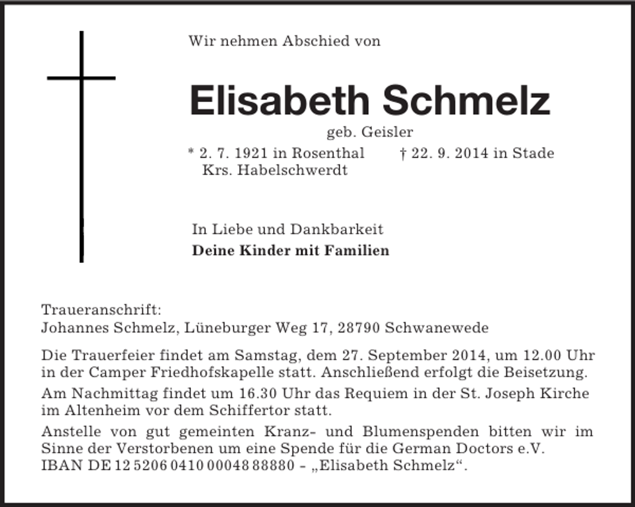 <p>Wir nehmen Abschied von<br />Elisabeth Schmelz<br />geb. Geisler<br />* 2. 7. 1921 in Rosenthal † 22. 9. 2014 in Stade<br />Krs. Habelschwerdt<br />In Liebe und Dankbarkeit<br />Deine Kinder mit Familien<br />Traueranschrift:<br />Johannes Schmelz, Lüneburger Weg 17, 28790 Schwanewede<br />Die Trauerfeier findet am Samstag, dem 27. September 2014, um 12.00 Uhr in der Camper Friedhofskapelle statt. Anschließend erfolgt die Beisetzung.<br />Am Nachmittag findet um 16.30 Uhr das Requiem in der St. Joseph Kirche<br />im Altenheim vor dem Schiffertor statt.<br />Anstelle von gut gemeinten Kranz- und Blumenspenden bitten wir im<br />Sinne der Verstorbenen um eine Spende für die German Doctors e.V.<br />IBAN DE 12 5206 0410 00048 88880 - „Elisabeth Schmelz“.</p>