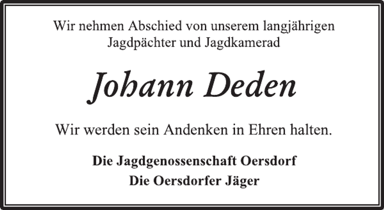 <p>Wir werden sein Andenken in Ehren halten.<br />Wir nehmen Abschied von unserem langjährigen<br />Jagdpächter und Jagdkamerad<br />Johann Deden<br />Die Jagdgenossenschaft Oersdorf<br />Die Oersdorfer Jäger</p>