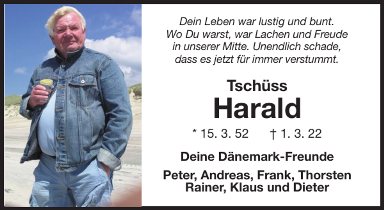 <p>Dein Leben war lustig und bunt.<br />Wo Du warst, war Lachen und Freude<br />in unserer Mitte. Unendlich schade,<br />dass es jetzt für immer verstummt.<br />Tschüss<br />Harald<br />* 15. 3. 52 † 1. 3. 22<br />Deine Dänemark-Freunde<br />Peter, Andreas, Frank, Thorsten<br />Rainer, Klaus und Dieter</p>