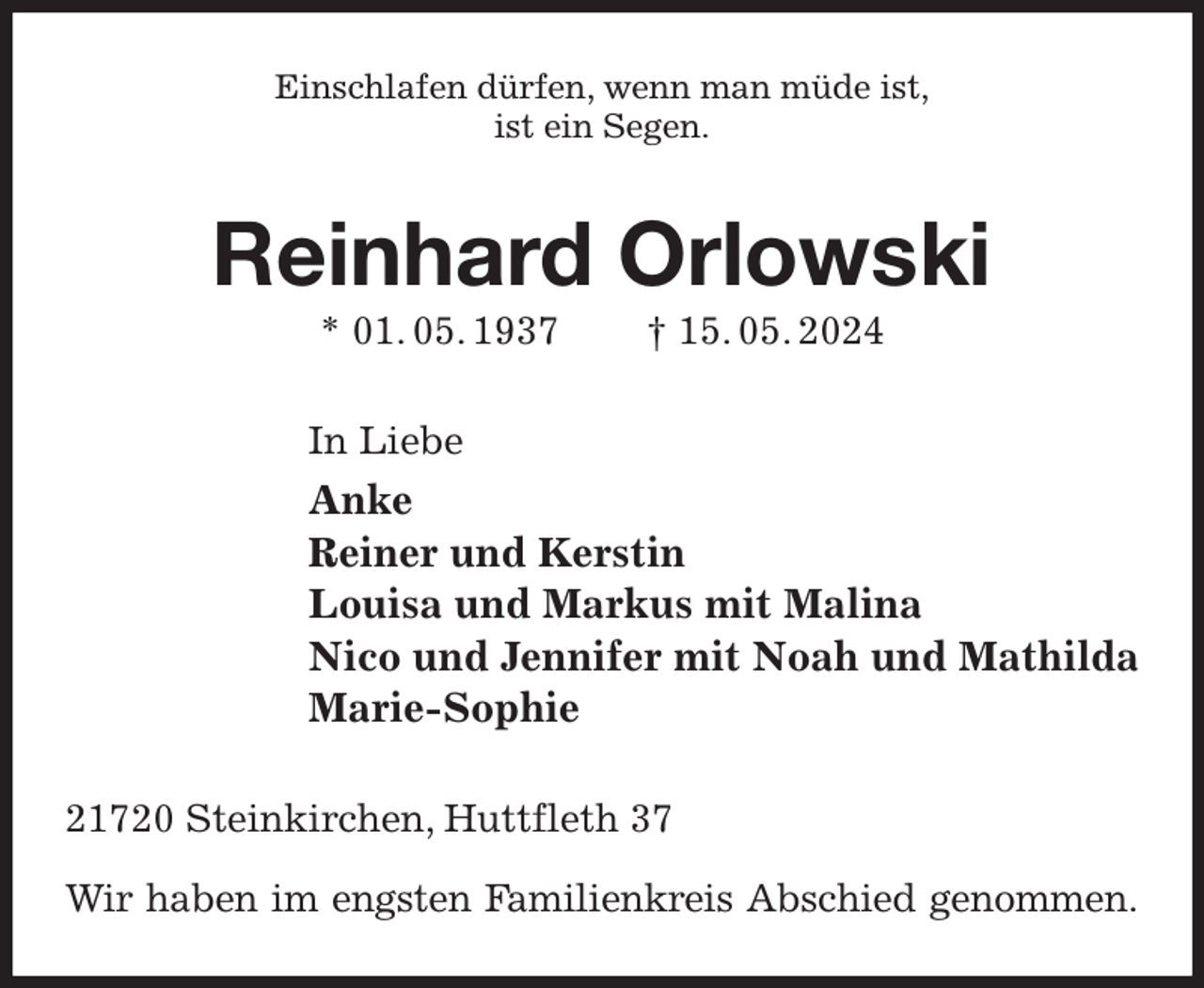 <p>Einschlafen dürfen, wenn man müde ist,<br />ist ein Segen.<br />Reinhard Orlowski<br />* 01. 05. 1937 † 15. 05. 2024<br />In Liebe<br />Anke<br />Reiner und Kerstin<br />Louisa und Markus mit Malina<br />Nico und Jennifer mit Noah und Mathilda<br />Marie-Sophie<br />21720 Steinkirchen, Huttfleth 37</p><p>Wir haben im engsten Familienkreis Abschied genommen.</p>