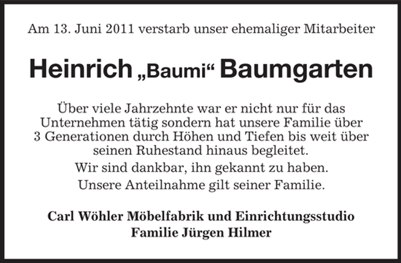 <p>Am 13. Juni 2011 verstarb unser ehemaliger Mitarbeiter</p><p>Heinrich „Baumi“ Baumgarten<br />Über viele Jahrzehnte war er nicht nur für das Unternehmen tätig sondern hat unsere Familie über 3 Generationen durch Höhen und Tiefen bis weit über seinen Ruhestand hinaus begleitet. Wir sind dankbar, ihn gekannt zu haben. Unsere Anteilnahme gilt seiner Familie. Carl Wöhler Möbelfabrik und Einrichtungsstudio Familie Jürgen Hilmer</p>