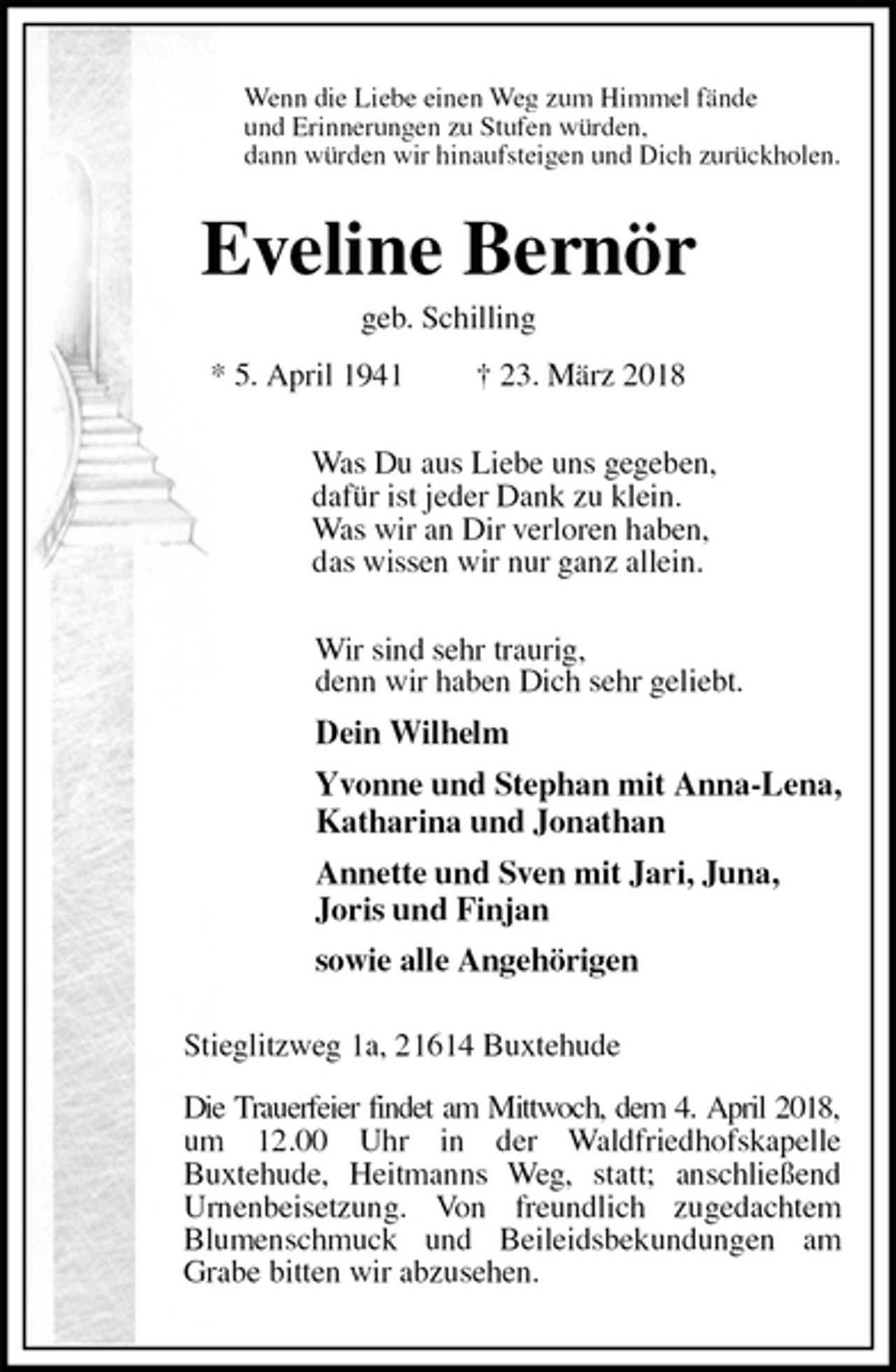 <p>Wenn die Liebe einen Weg zum Himmel fände<br />und Erinnerungen zu Stufen würden,<br />dann würden wir hinaufsteigen und Dich zurückholen.<br />Eveline Bernör<br />geb. Schilling<br />* 5. April 1941 † 23. März 2018<br />Was Du aus Liebe uns gegeben,<br />dafür ist jeder Dank zu klein.<br />Was wir an Dir verloren haben,<br />das wissen wir nur ganz allein.<br />Wir sind sehr traurig,<br />denn wir haben Dich sehr geliebt.<br />Dein Wilhelm<br />Yvonne und Stephan mit Anna-Lena,<br />Katharina und Jonathan<br />Annette und Sven mit Jari, Juna,<br />Joris und Finjan<br />sowie alle Angehörigen<br />Stieglitzweg 1a, 21614 Buxtehude</p>
<p>Die Trauerfeier findet am Mittwoch, dem 4. April 2018,<br />um 12.00 Uhr in der Waldfriedhofskapelle<br />Buxtehude, Heitmanns Weg, statt; anschließend Urnenbeisetzung. Von freundlich zugedachtem Blumenschmuck und Beileidsbekundungen am Grabe bitten wir abzusehen.</p>