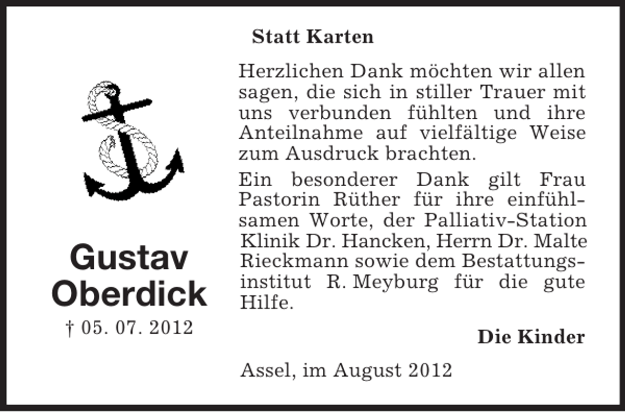 <p>Statt Karten</p><p>Gustav<br />Oberdick</p><p>Herzlichen Dank möchten wir allen<br />sagen, die sich in stiller Trauer mit<br />uns verbunden fühlten und ihre<br />Anteilnahme auf vielfältige Weise<br />zum Ausdruck brachten.<br />Ein besonderer Dank gilt Frau<br />Pastorin Rüther für ihre einfühlsamen Worte, der Palliativ-Station<br />Klinik Dr. Hancken, Herrn Dr. Malte<br />Rieckmann sowie dem Bestattungsinstitut R. Meyburg für die gute<br />Hilfe.</p><p>† 05. 07. 2012</p><p>Die Kinder<br />Assel, im August 2012</p>