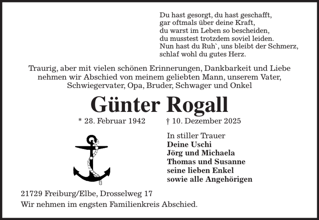 <p>Du hast gesorgt, du hast geschafft,<br />gar oftmals über deine Kraft,<br />du warst im Leben so bescheiden,<br />du musstest trotzdem soviel leiden.<br />Nun hast du Ruh`, uns bleibt der Schmerz,<br />schlaf wohl du gutes Herz.<br />Traurig, aber mit vielen schönen Erinnerungen, Dankbarkeit und Liebe<br />nehmen wir Abschied von meinem geliebten Mann, unserem Vater,<br />Schwiegervater, Opa, Bruder, Schwager und Onkel<br />Günter Rogall<br />* 28. Februar 1942 † 10. Dezember 2025<br />In stiller Trauer<br />Deine Uschi<br />Jörg und Michaela<br />Thomas und Susanne<br />seine lieben Enkel<br />sowie alle Angehörigen<br />21729 Freiburg/Elbe, Drosselweg 17<br />Wir nehmen im engsten Familienkreis Abschied.</p>