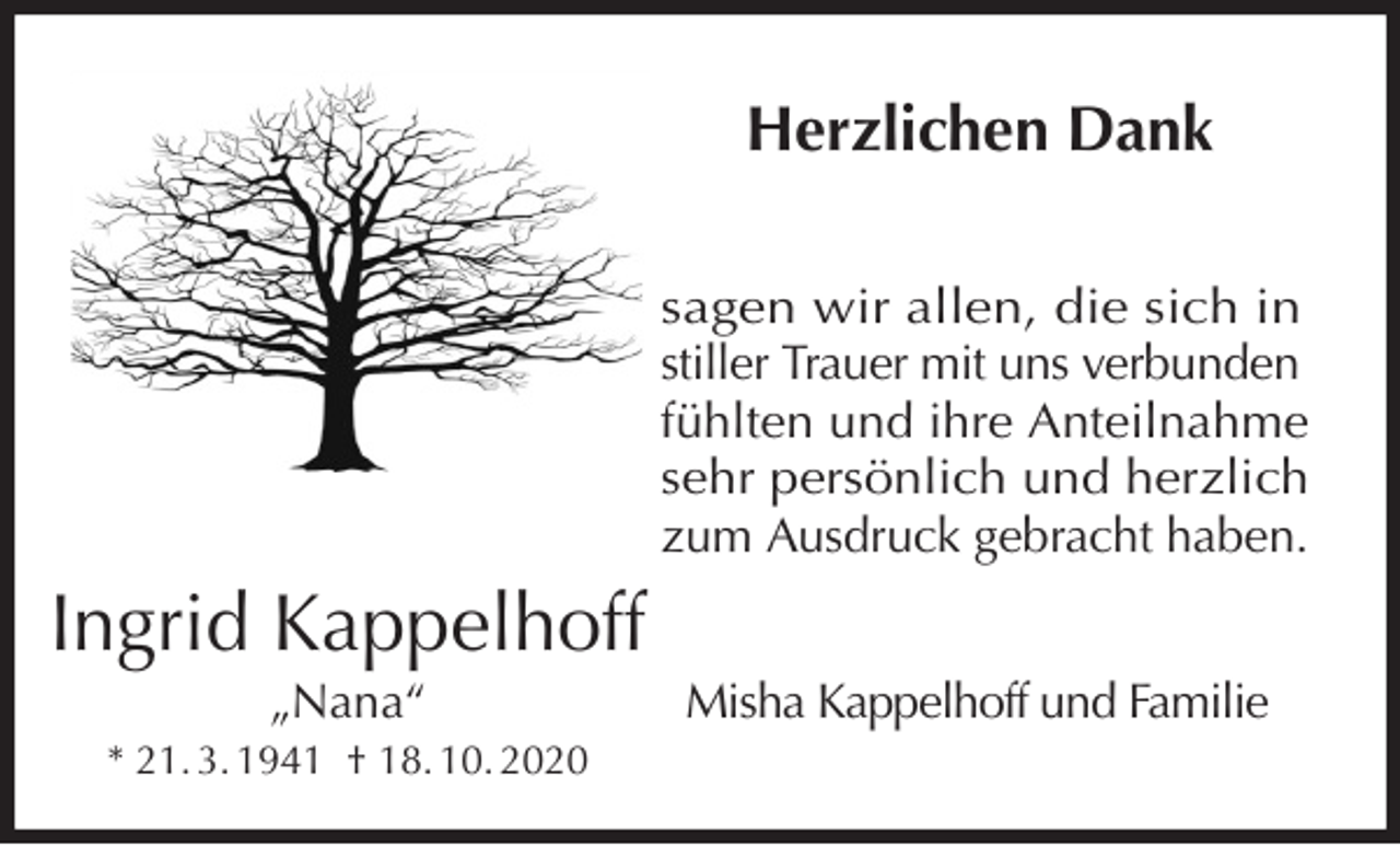 <p>Herzlichen Dank<br />sagen wir allen, die sich in<br />stiller Trauer mit uns verbunden fühlten und ihre Anteilnahme<br />sehr persönlich und herzlich zum Ausdruck gebracht haben.<br />Misha Kappelhoff und Familie<br />Ingrid Kappelhoff<br />„Nana“<br />* 21. 3. 1941 † 18. 10. 2020</p>