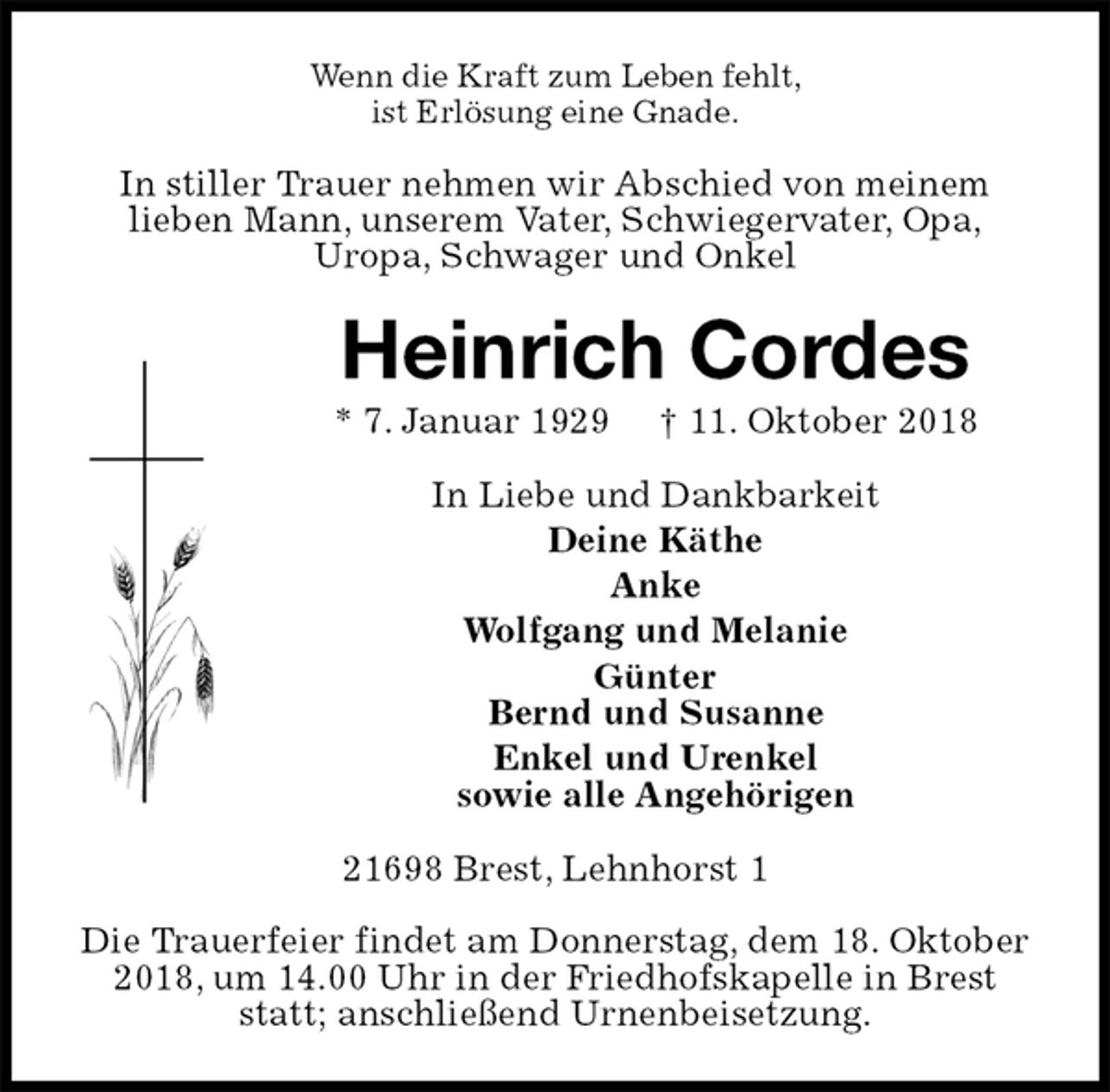 <p>Wenn die Kraft zum Leben fehlt,<br />ist Erlösung eine Gnade.<br />In stiller Trauer nehmen wir Abschied von meinem<br />lieben Mann, unserem Vater, Schwiegervater, Opa,<br />Uropa, Schwager und Onkel<br />Heinrich Cordes<br />* 7. Januar 1929 † 11. Oktober 2018<br />In Liebe und Dankbarkeit<br />Deine Käthe<br />Anke<br />Wolfgang und Melanie<br />Günter<br />Bernd und Susanne<br />Enkel und Urenkel<br />sowie alle Angehörigen<br />21698 Brest, Lehnhorst 1</p><p>Die Trauerfeier findet am Donnerstag, dem 18. Oktober 2018, um 14.00 Uhr in der Friedhofskapelle in Brest statt; anschließend Urnenbeisetzung.</p>