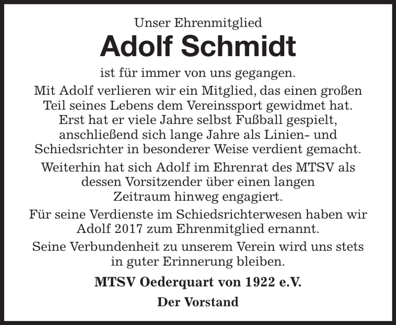 <p>Unser Ehrenmitglied<br />Adolf Schmidt<br />ist für immer von uns gegangen.<br />Mit Adolf verlieren wir ein Mitglied, das einen großen<br />Teil seines Lebens dem Vereinssport gewidmet hat.<br />Erst hat er viele Jahre selbst Fußball gespielt,<br />anschließend sich lange Jahre als Linien- und<br />Schiedsrichter in besonderer Weise verdient gemacht.<br />Weiterhin hat sich Adolf im Ehrenrat des MTSV als<br />dessen Vorsitzender über einen langen<br />Zeitraum hinweg engagiert.<br />Für seine Verdienste im Schiedsrichterwesen haben wir Adolf 2017 zum Ehrenmitglied ernannt.<br />Seine Verbundenheit zu unserem Verein wird uns stets in guter Erinnerung bleiben.<br />MTSV Oederquart von 1922 e.V.<br />Der Vorstand</p>