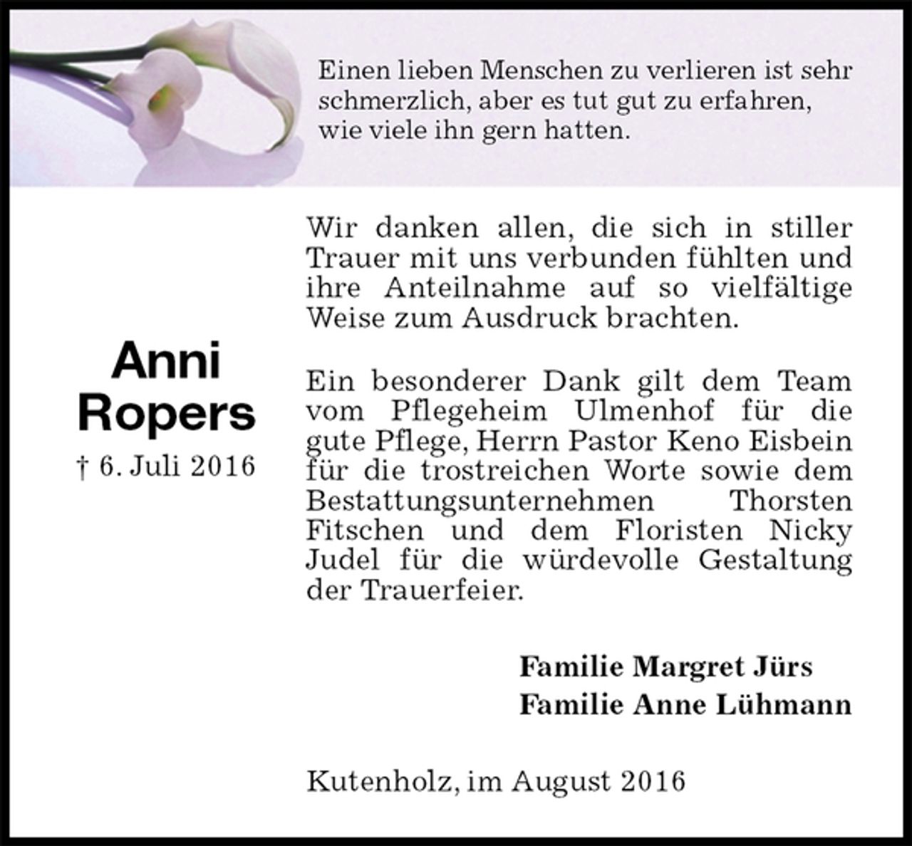 <p>Einen lieben Menschen zu verlieren ist sehr schmerzlich, aber es tut gut zu erfahren,<br />wie viele ihn gern hatten.<br />Wir danken allen, die sich in stiller Trauer mit uns verbunden fühlten und ihre Anteilnahme auf so vielfältige Weise zum Ausdruck brachten.<br />Ein besonderer Dank gilt dem Team vom Pflegeheim Ulmenhof für die<br />gute Pflege, Herrn Pastor Keno Eisbein<br />für die trostreichen Worte sowie dem Bestattungsunternehmen Thorsten<br />Fitschen und dem Floristen Nicky<br />Judel für die würdevolle Gestaltung der Trauerfeier.<br />Familie Margret Jürs<br />Familie Anne Lühmann<br />Kutenholz, im August 2016</p><p>Anni<br />Ropers<br />† 6. Juli 2016</p>