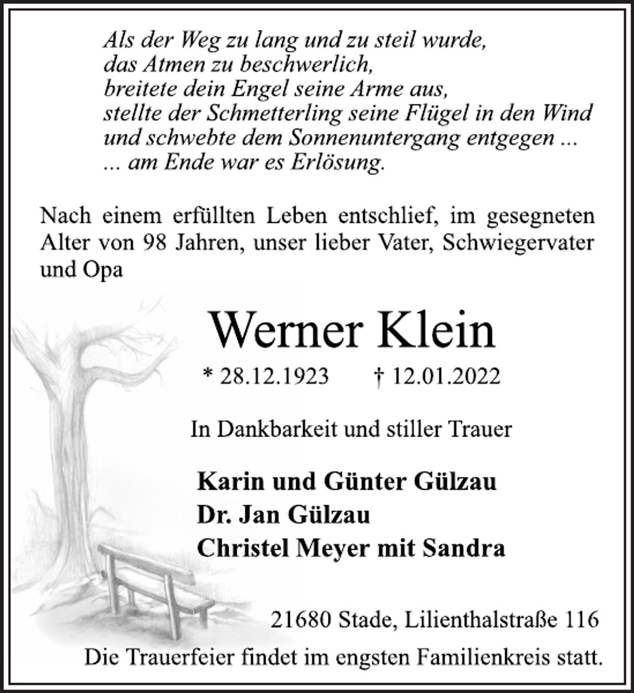 <p>Als der Weg zu lang und zu steil wurde,<br />das Atmen zu beschwerlich,<br />breitete dein Engel seine Arme aus,<br />stellte der Schmetterling seine Flügel in den Wind und schwebte dem Sonnenuntergang entgegen ...<br />... am Ende war es Erlösung.<br />Nach einem erfüllten Leben entschlief, im gesegneten<br />Alter von 98 Jahren, unser lieber Vater, Schwiegervater<br />und Opa<br />Werner Klein<br />* 28.12.1923 † 12.01.2022<br />In Dankbarkeit und stillerTrauer<br />Karin und Günter Gülzau<br />Dr. Jan Gülzau<br />Christel Meyer mit Sandra<br />21680 Stade, Lilienthalstraße 116<br />DieTrauerfeier findet im engsten Familienkreis statt.</p>