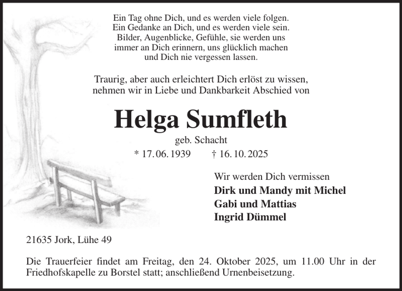 <p>Ein Tag ohne Dich, und es werden viele folgen.<br />Ein Gedanke an Dich, und es werden viele sein.<br />Bilder, Augenblicke, Gefühle, sie werden uns<br />immer an Dich erinnern, uns glücklich machen<br />und Dich nie vergessen lassen.<br />Traurig, aber auch erleichtert Dich erlöst zu wissen,<br />nehmen wir in Liebe und Dankbarkeit Abschied von<br />Helga Sumfleth<br />geb. Schacht<br />* 17. 06. 1939 † 16. 10. 2025<br />Wir werden Dich vermissen<br />Dirk und Mandy mit Michel<br />Gabi und Mattias<br />Ingrid Dümmel<br />21635 Jork, Lühe 49</p><p>Die Trauerfeier findet am Freitag, den 24. Oktober 2025, um 11.00 Uhr in der<br />Friedhofskapelle zu Borstel statt; anschließend Urnenbeisetzung.</p>