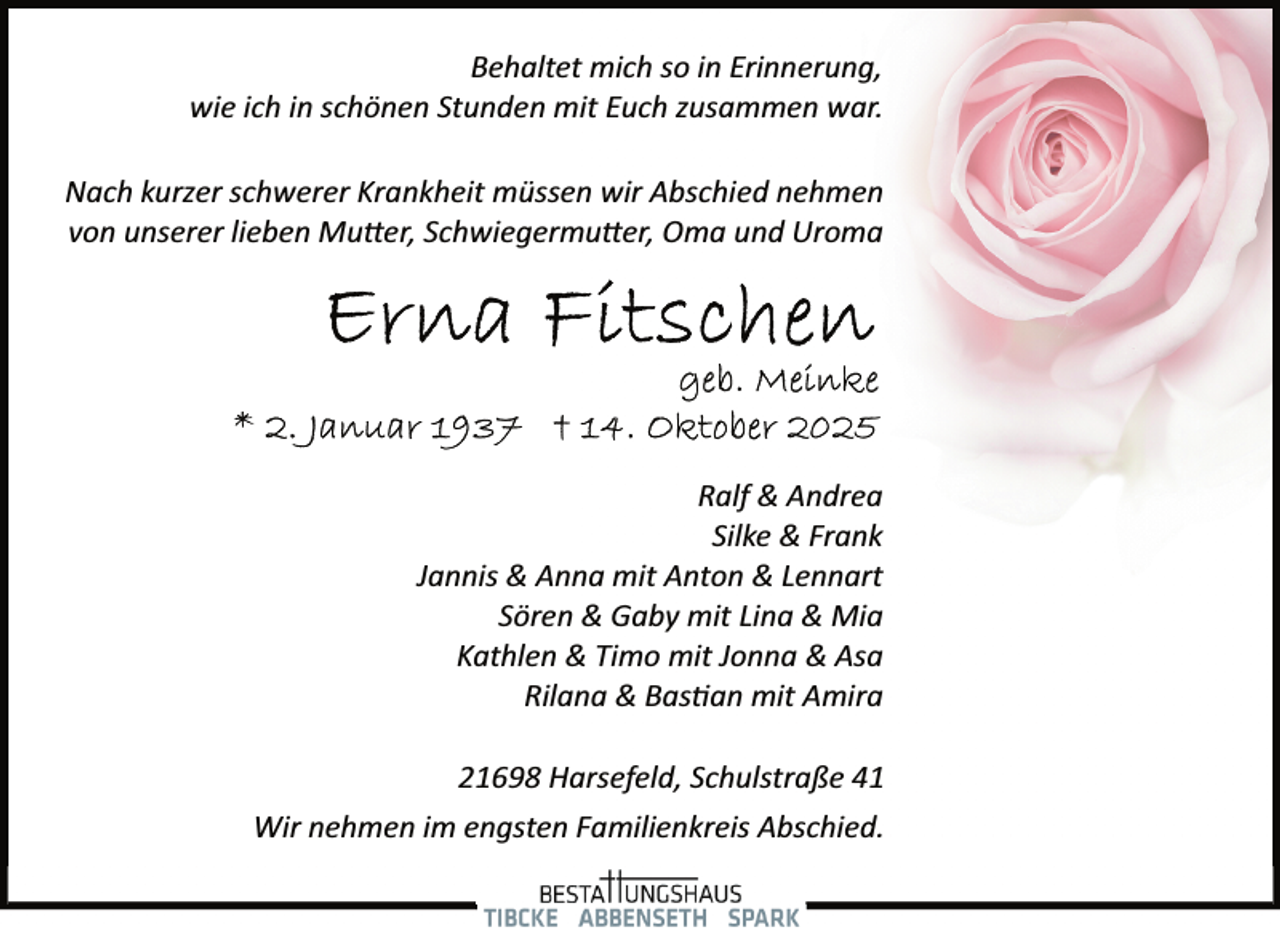 <p>Behaltet mich so in Erinnerung,<br />wie ich in schönen Stunden mit Euch zusammen war.<br />Nach kurzer schwerer Krankheit müssen wir Abschied nehmen<br />von unserer lieben Mutter, Schwiegermutter, Oma und Uroma</p>
<p>Ralf &amp; Andrea<br />Silke &amp; Frank<br />Jannis &amp; Anna mit Anton &amp; Lennart<br />Sören &amp; Gaby mit Lina &amp; Mia<br />Kathlen &amp; Timo mit Jonna &amp; Asa<br />Rilana &amp; Bas an mit Amira<br />21698 Harsefeld, Schulstraße 41<br />Wir nehmen im engsten Familienkreis Abschied.</p>