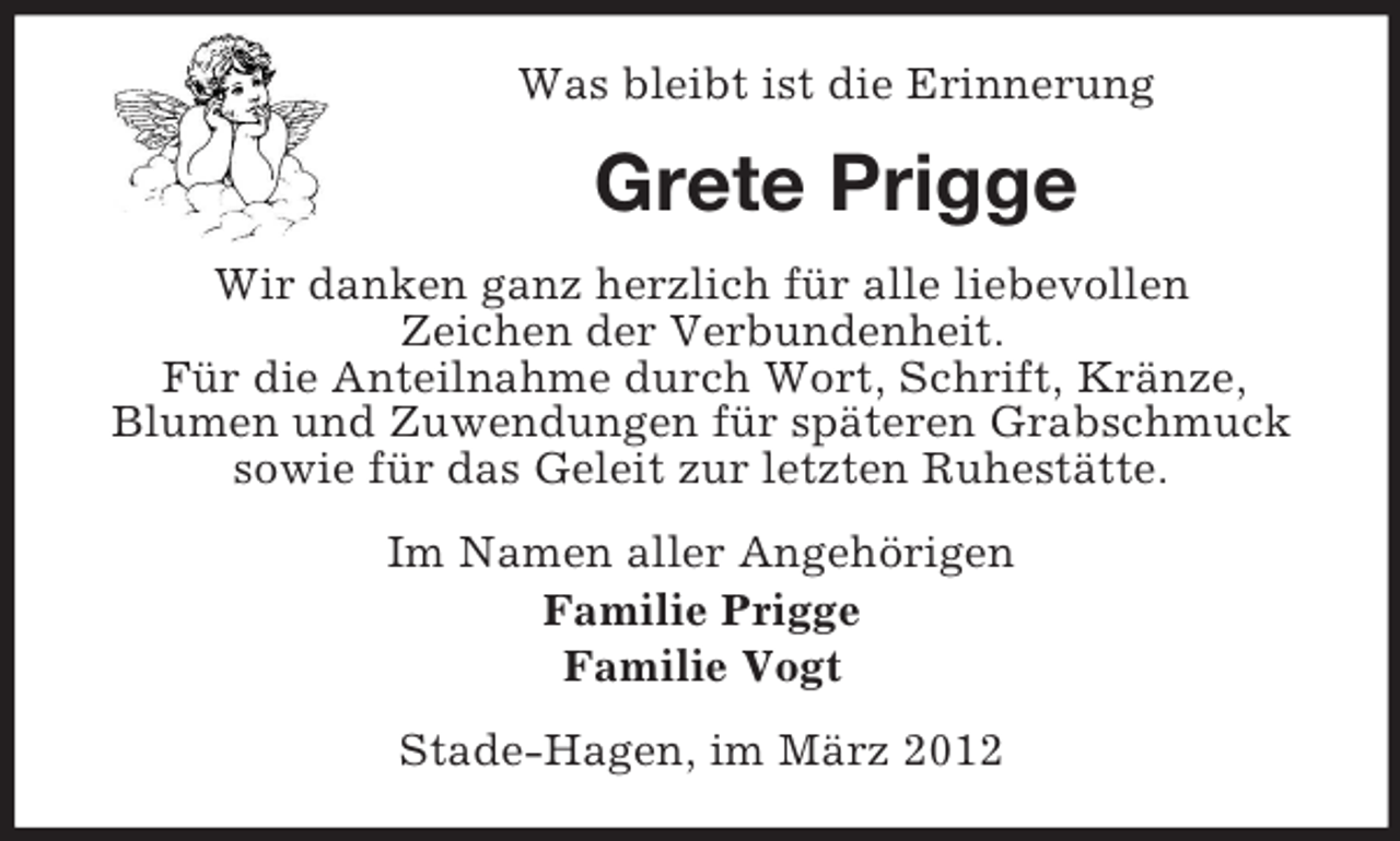 <p>Was bleibt ist die Erinnerung</p><p>Grete Prigge<br />Wir danken ganz herzlich für alle liebevollen<br />Zeichen der Verbundenheit.<br />Für die Anteilnahme durch Wort, Schrift, Kränze,<br />Blumen und Zuwendungen für späteren Grabschmuck<br />sowie für das Geleit zur letzten Ruhestätte.<br />Im Namen aller Angehörigen<br />Familie Prigge<br />Familie Vogt<br />Stade-Hagen, im März 2012</p>