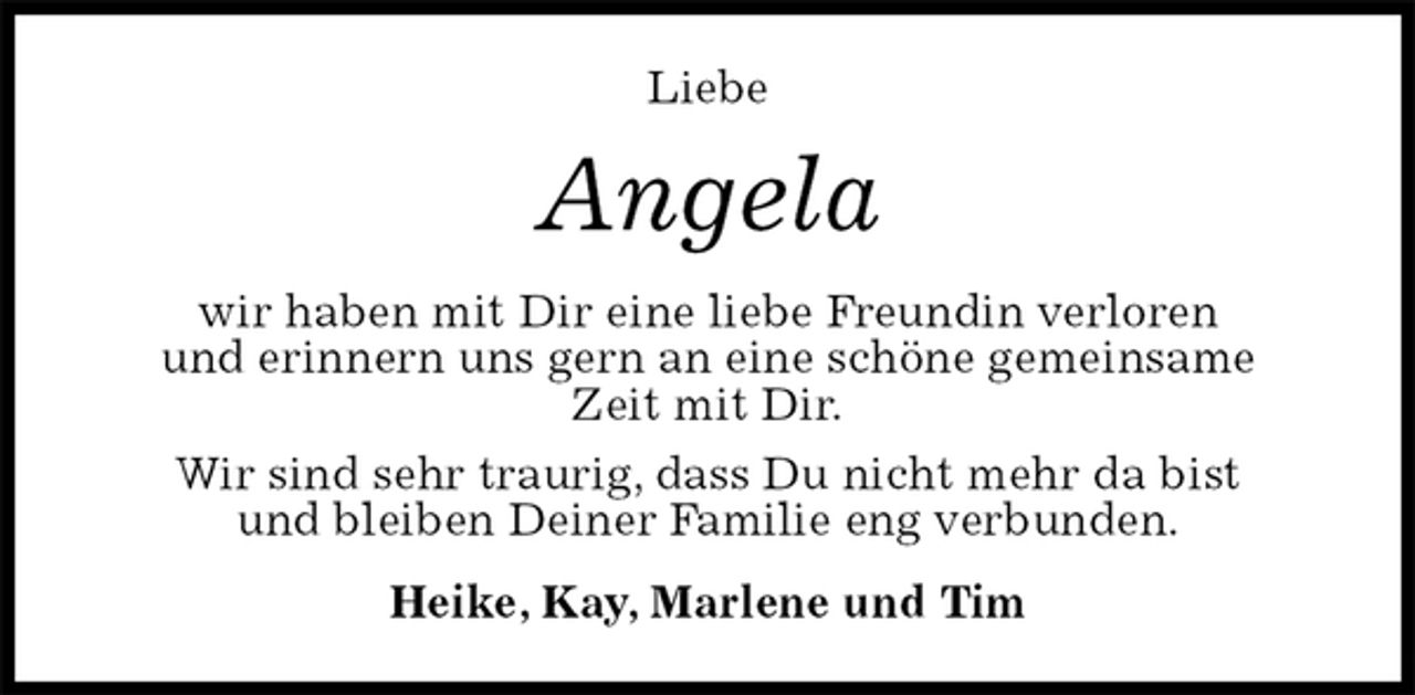 <p>Liebe<br />Angela<br />wir haben mit Dir eine liebe Freundin verloren<br />und erinnern uns gern an eine schöne gemeinsame<br />Zeit mit Dir.<br />Wir sind sehr traurig, dass Du nicht mehr da bist<br />und bleiben Deiner Familie eng verbunden.<br />Heike, Kay, Marlene und Tim</p>