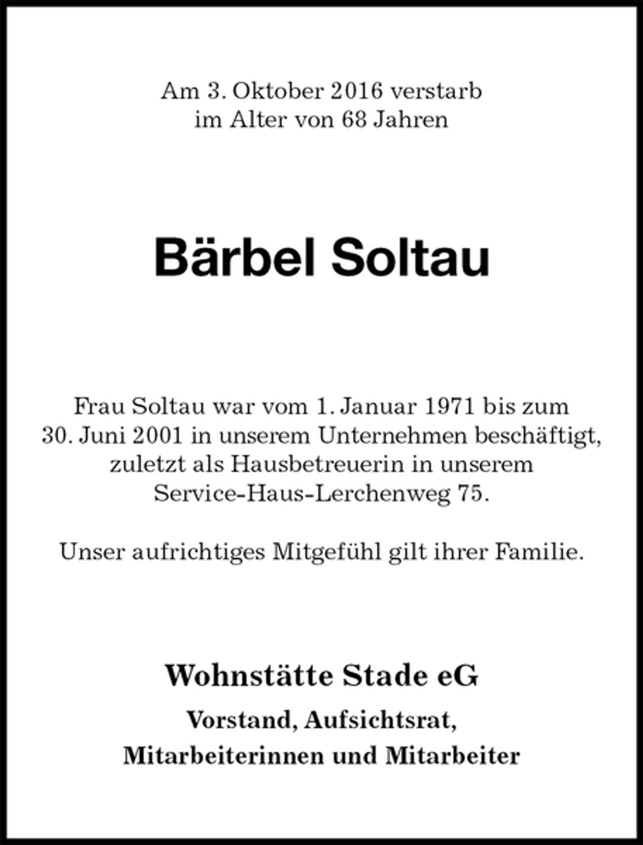 <p>Am 3. Oktober 2016 verstarb<br />im Alter von 68 Jahren<br />Bärbel Soltau<br />Wohnstätte Stade eG</p>
<p>Vorstand, Aufsichtsrat,<br />Mitarbeiterinnen und Mitarbeiter<br />Frau Soltau war vom 1. Januar 1971 bis zum 30. Juni 2001 in unserem Unternehmen beschäftigt,<br />zuletzt als Hausbetreuerin in unserem<br />Service-Haus-Lerchenweg 75.</p>
<p>Unser aufrichtiges Mitgefühl gilt ihrer Familie.</p>