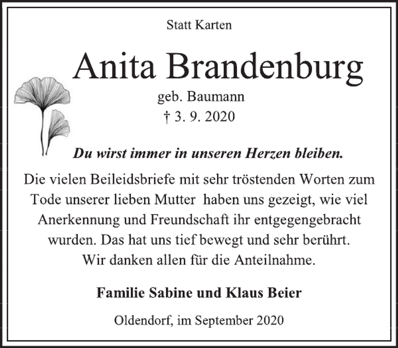 <p>Statt Karten<br />Anita Brandenburg<br />geb. Baumann<br />† 3. 9. 2020<br />Du wirst immer in unseren Herzen bleiben.<br />Die vielen Beileidsbriefe mit sehr tröstenden Worten zum Tode unserer lieben Mutter haben uns gezeigt, wie viel Anerkennung und Freundschaft ihr entgegengebracht wurden. Das hat uns tief bewegt und sehr berührt. Wir danken allen für die Anteilnahme.<br />Familie Sabine und Klaus Beier<br />Oldendorf, im September 2020</p>
