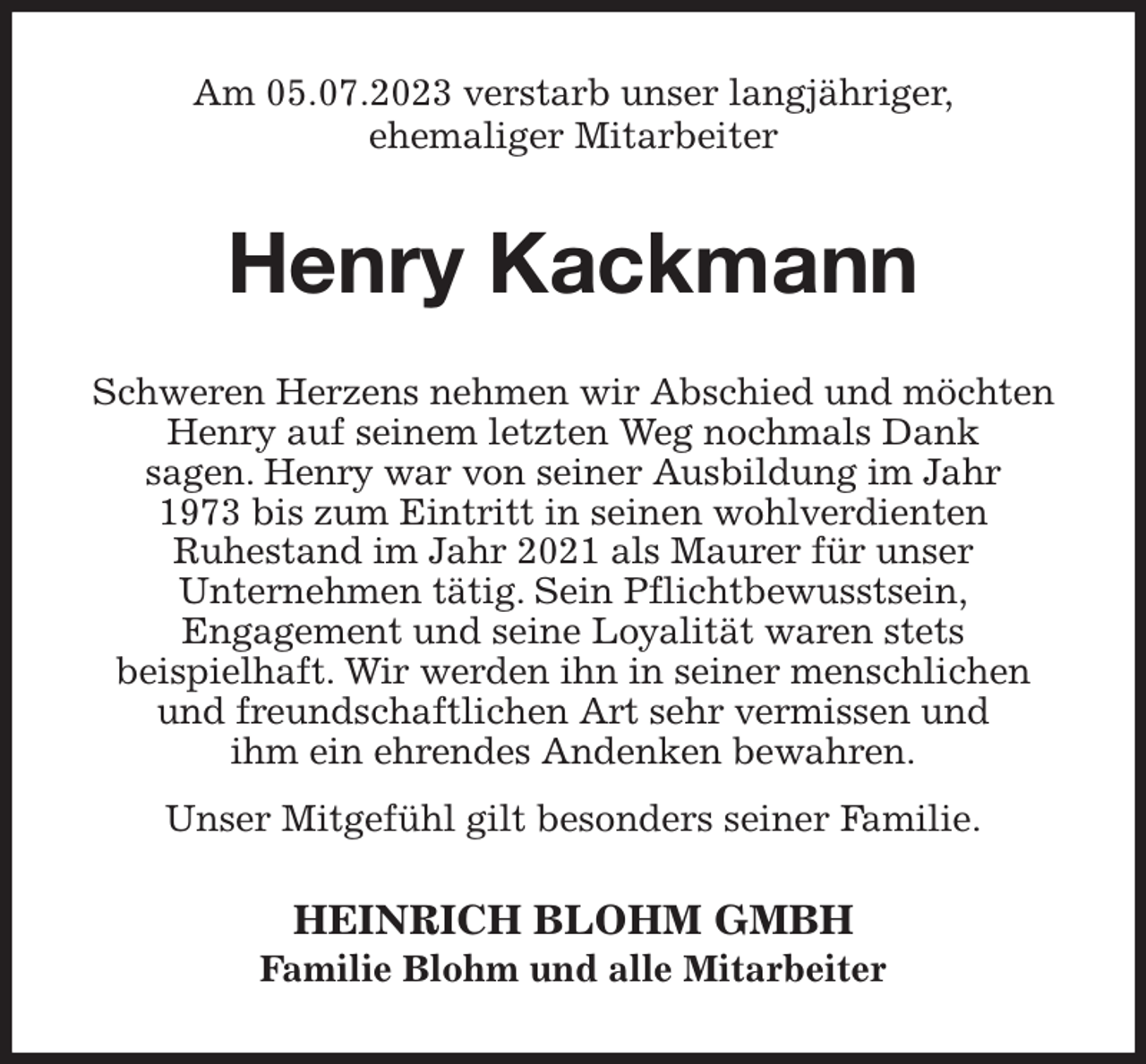 <p>Am 05.07.2023 verstarb unser langjähriger,<br />ehemaliger Mitarbeiter<br />Henry Kackmann<br />Schweren Herzens nehmen wir Abschied und möchten Henry auf seinem letzten Weg nochmals Dank<br />sagen. Henry war von seiner Ausbildung im Jahr<br />1973 bis zum Eintritt in seinen wohlverdienten<br />Ruhestand im Jahr 2021 als Maurer für unser<br />Unternehmen tätig. Sein Pflichtbewusstsein,<br />Engagement und seine Loyalität waren stets<br />beispielhaft. Wir werden ihn in seiner menschlichen<br />und freundschaftlichen Art sehr vermissen und<br />ihm ein ehrendes Andenken bewahren.<br />Unser Mitgefühl gilt besonders seiner Familie.<br />HEINRICH BLOHM GMBH<br />Familie Blohm und alle Mitarbeiter</p>