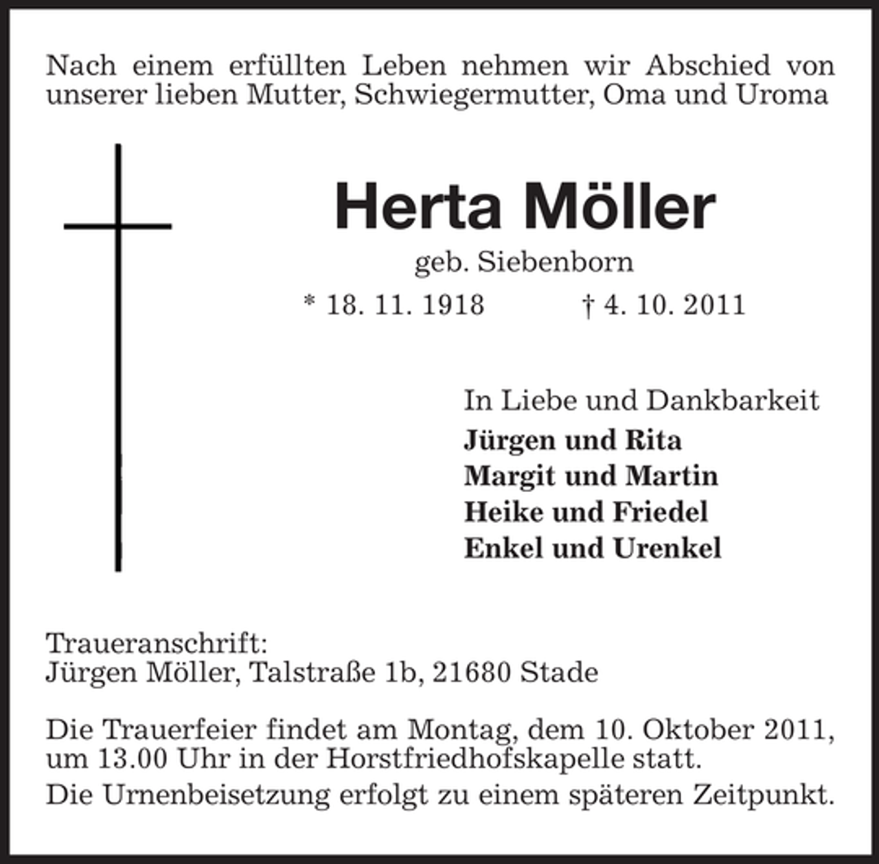 <p>Nach einem erfüllten Leben nehmen wir Abschied von unserer lieben Mutter, Schwiegermutter, Oma und Uroma<br />Herta Möller<br />geb. Siebenborn<br />* 18. 11. 1918 † 4. 10. 2011<br />In Liebe und Dankbarkeit<br />Jürgen und Rita<br />Margit und Martin<br />Heike und Friedel<br />Enkel und Urenkel<br />Traueranschrift:<br />Jürgen Möller, Talstraße 1b, 21680 Stade</p><p>Die Trauerfeier findet am Montag, dem 10. Oktober 2011, um 13.00 Uhr in der Horstfriedhofskapelle statt.<br />Die Urnenbeisetzung erfolgt zu einem späteren Zeitpunkt.</p>