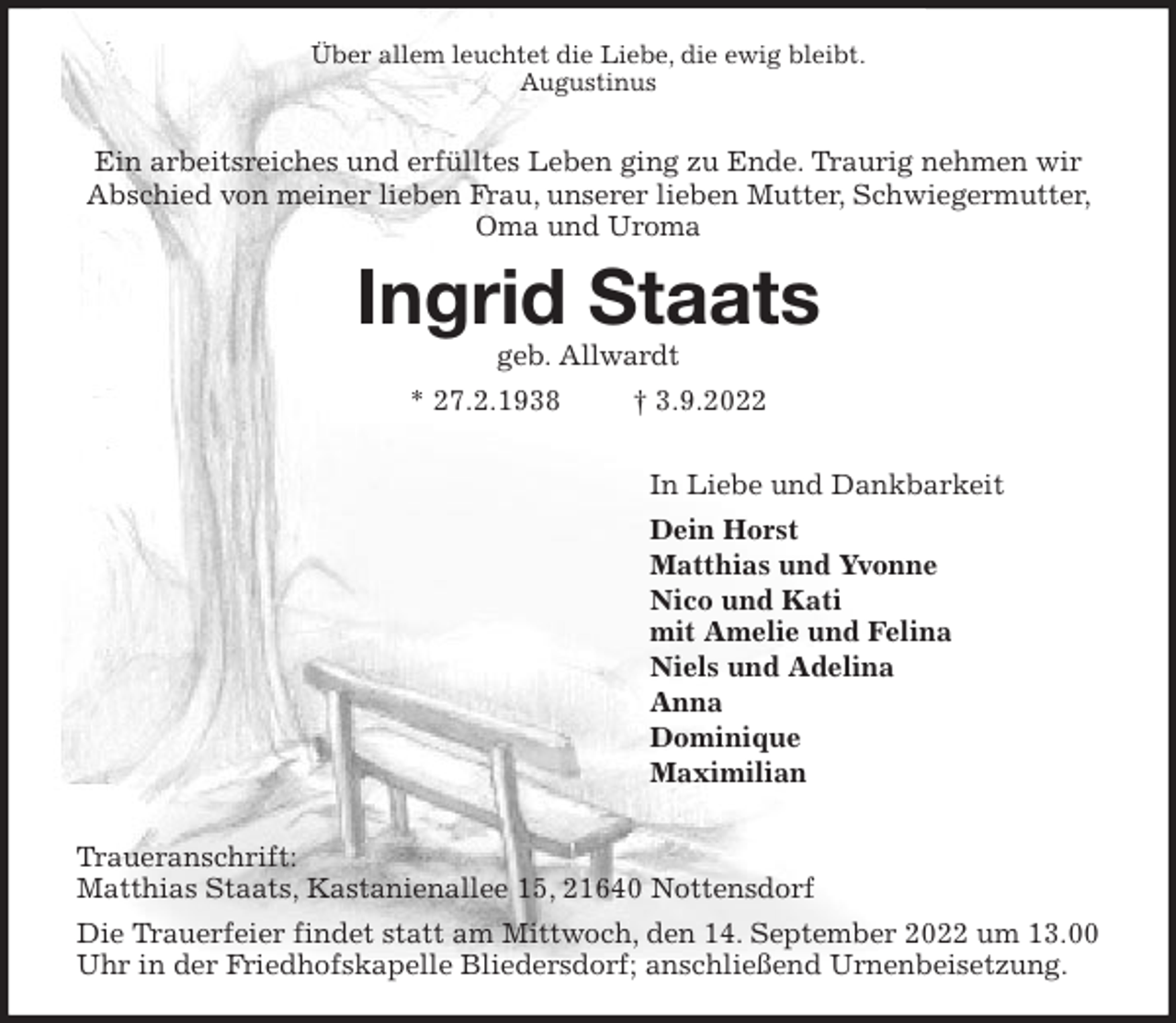 <p>Über allem leuchtet die Liebe, die ewig bleibt.<br />Augustinus</p><p>Ein arbeitsreiches und erfülltes Leben ging zu Ende. Traurig nehmen wir Abschied von meiner lieben Frau, unserer lieben Mutter, Schwiegermutter, Oma und Uroma<br />Ingrid Staats<br />geb. Allwardt<br />* 27.2.1938 † 3.9.2022</p><p>In Liebe und Dankbarkeit<br />Dein Horst<br />Matthias und Yvonne<br />Nico und Kati<br />mit Amelie und Felina<br />Niels und Adelina<br />Anna<br />Dominique<br />Maximilian</p><p>Traueranschrift:<br />Matthias Staats, Kastanienallee 15, 21640 Nottensdorf<br />Die Trauerfeier findet statt am Mittwoch, den 14. September 2022 um 13.00 Uhr in der Friedhofskapelle Bliedersdorf; anschließend Urnenbeisetzung.</p>