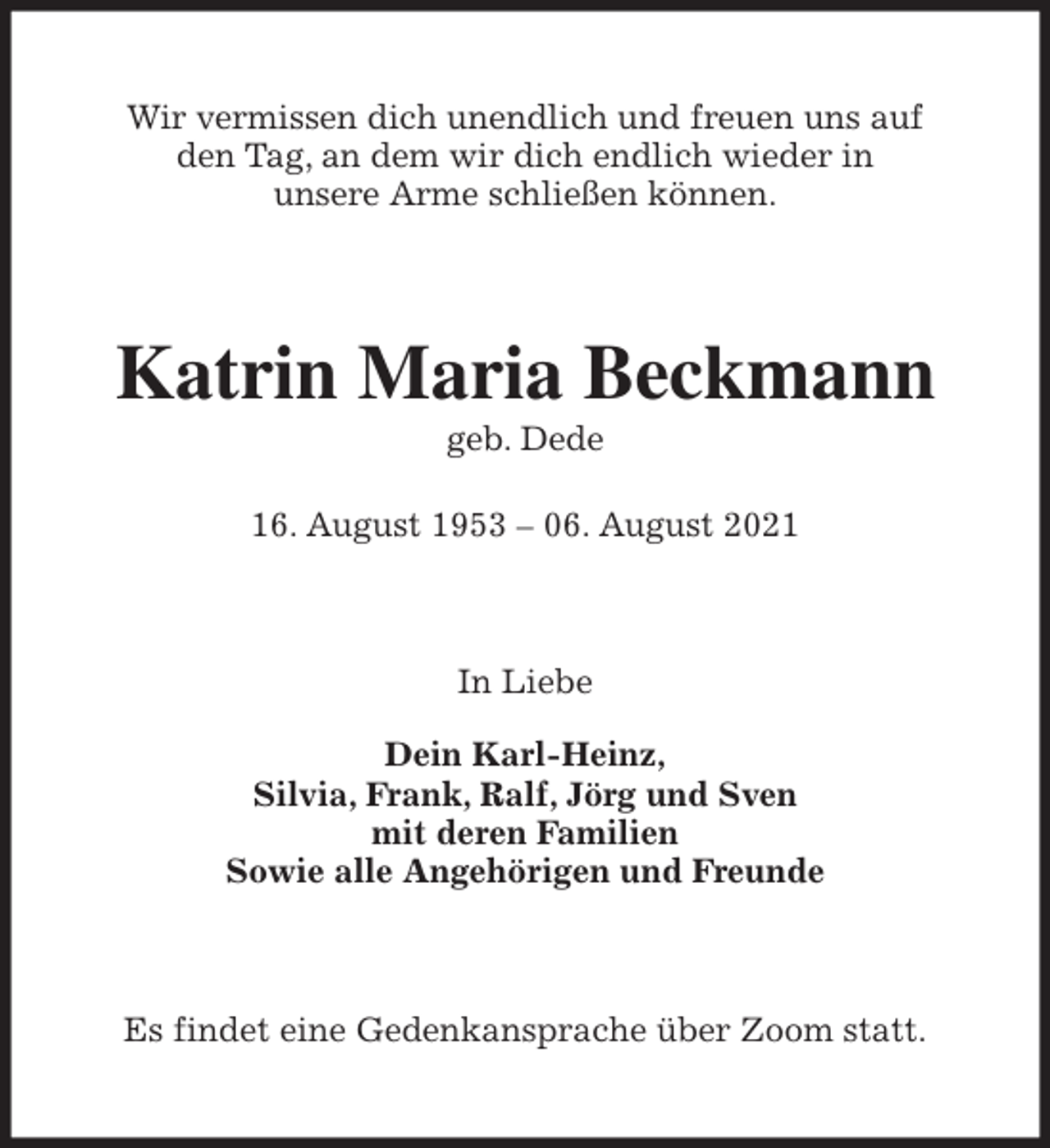 <p>Wir vermissen dich unendlich und freuen uns auf<br />den Tag, an dem wir dich endlich wieder in<br />unsere Arme schließen können.<br />Katrin Maria Beckmann<br />geb. Dede</p>
<p>16. August 1953 - 06. August 2021<br />In Liebe</p>
<p>Dein Karl-Heinz,<br />Silvia, Frank, Ralf, Jörg und Sven<br />mit deren Familien<br />Sowie alle Angehörigen und Freunde<br />Es findet eine Gedenkansprache über Zoom statt.</p>