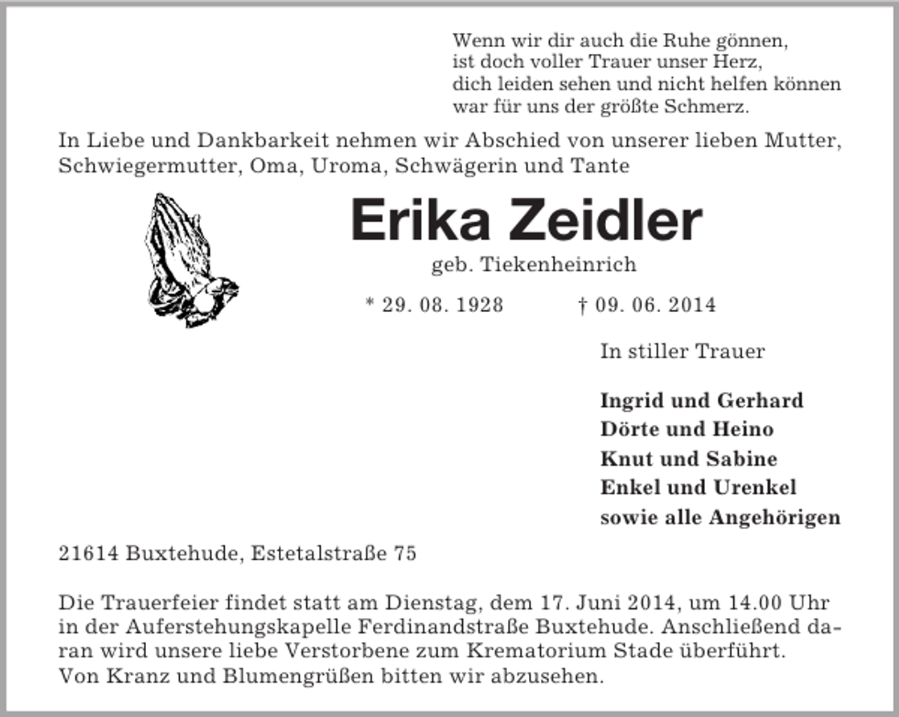 <p>Wenn wir dir auch die Ruhe gönnen,<br />ist doch voller Trauer unser Herz,<br />dich leiden sehen und nicht helfen können<br />war für uns der größte Schmerz.<br />In Liebe und Dankbarkeit nehmen wir Abschied von unserer lieben Mutter, Schwiegermutter, Oma, Uroma, Schwägerin und Tante<br />Erika Zeidler<br />geb. Tiekenheinrich</p><p>* 29. 08. 1928 † 09. 06. 2014<br />In stiller Trauer</p><p>Ingrid und Gerhard<br />Dörte und Heino<br />Knut und Sabine<br />Enkel und Urenkel<br />sowie alle Angehörigen<br />21614 Buxtehude, Estetalstraße 75</p><p>Die Trauerfeier findet statt am Dienstag, dem 17. Juni 2014, um 14.00 Uhr in der Auferstehungskapelle Ferdinandstraße Buxtehude. Anschließend daran wird unsere liebe Verstorbene zum Krematorium Stade überführt.<br />Von Kranz und Blumengrüßen bitten wir abzusehen.</p>