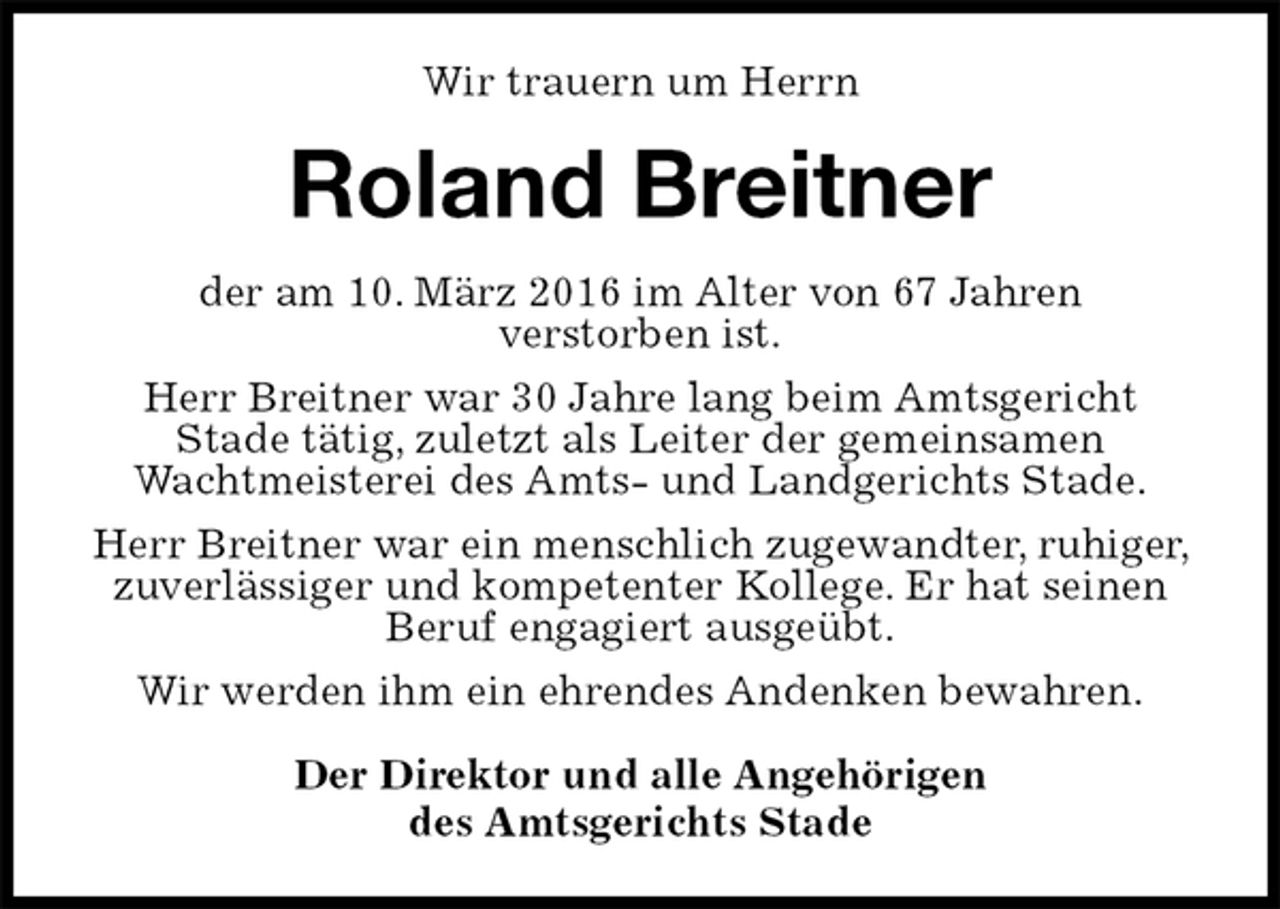 <p>Wir trauern um Herrn<br />Roland Breitner<br />der am 10. März 2016 im Alter von 67 Jahren<br />verstorben ist.<br />Herr Breitner war 30 Jahre lang beim Amtsgericht<br />Stade tätig, zuletzt als Leiter der gemeinsamen<br />Wachtmeisterei des Amts- und Landgerichts Stade.<br />Herr Breitner war ein menschlich zugewandter, ruhiger, zuverlässiger und kompetenter Kollege. Er hat seinen Beruf engagiert ausgeübt.<br />Wir werden ihm ein ehrendes Andenken bewahren.<br />Der Direktor und alle Angehörigen<br />des Amtsgerichts Stade</p>