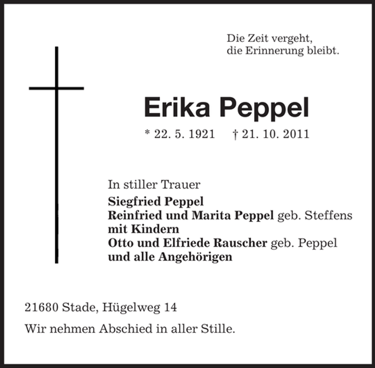 <p>Die Zeit vergeht,<br />die Erinnerung bleibt.</p><p>Erika Peppel<br />* 22. 5. 1921</p><p>† 21. 10. 2011</p><p>In stiller Trauer<br />Siegfried Peppel<br />Reinfried und Marita Peppel geb. Steffens<br />mit Kindern<br />Otto und Elfriede Rauscher geb. Peppel<br />und alle Angehörigen</p><p>21680 Stade, Hügelweg 14<br />Wir nehmen Abschied in aller Stille.</p>