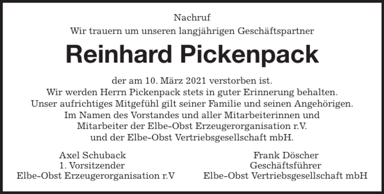 <p>Nachruf<br />Wir trauern um unseren langjährigen Geschäftspartner<br />Reinhard Pickenpack<br />der am 10. März 2021 verstorben ist.<br />Wir werden Herrn Pickenpack stets in guter Erinnerung behalten.<br />Unser aufrichtiges Mitgefühl gilt seiner Familie und seinen Angehörigen.<br />Im Namen des Vorstandes und aller Mitarbeiterinnen und<br />Mitarbeiter der Elbe-Obst Erzeugerorganisation r.V.<br />und der Elbe-Obst Vertriebsgesellschaft mbH.<br />Axel Schuback Frank Döscher<br />1. Vorsitzender Geschäftsführer<br />Elbe-Obst Erzeugerorganisation r.V Elbe-Obst Vertriebsgesellschaft mbH</p>